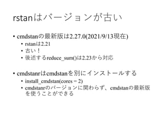 rstanはバージョンが古い
• cmdstanの最新版は2.27.0(2021/9/13現在)
• rstanは2.21
• 古い！
• 後述するreduce_sum()は2.23から対応
• cmdstanrはcmdstanを別にインストー...