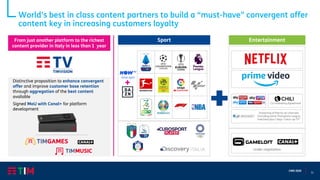 11
CMD 2020
Sport Entertainment
Distinctive proposition to enhance convergent
offer and improve customer base retention
through aggregation of the best content
available
Signed MoU with Canal+ for platform
development
ticket sport
Co-marketing Agreement
Streaming of free-to-air channels
(including some Champions League
matches) plus 7 days “catch-up TV”
Under negotiation
From just another platform to the richest
content provider in Italy in less than 1 year
World’s best in class content partners to build a “must-have” convergent offer
content key in increasing customers loyalty
 