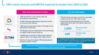 18
CMD 2020
An infrastructure investor will be invited to enter in the
equity to finance expansion and a subsequent potential
listing may be considered (“INWIT-like”)
TIM’s cloud revenues and EBITDA expected to double from 2020 to 2024
▪ ~800 new hires to cover market need and
technological requirements
▪ +6,000 technical and business resources trained
on cloud and GCP offering
▪ +500 resources formed to obtain the Google Cloud
professional certification
▪ ~60 Google resources dedicated to the partnership
to support initial business scale-up
▪ +16,000 sqm of new tier IV data center space to
support clients and Google Italian region launch
▪ Pipeline of new joint Google/ TIM cloud products
tailored for Italian market
Next level commitment on cloud… …for next level impact
Revenues 2024
€, million
EBITDA 2024
€, million
1,000
400
▪ TIM will create and retain control of a new legal
entity that will own TIM’s data centers
▪ Expected financial performance of the new
legal entity (from both TIM captive needs and
the market):
Access to Google innovation ecosystem and know-how pave the way for
developments in the consumer market
 