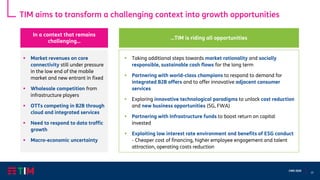 21
CMD 2020
TIM aims to transform a challenging context into growth opportunities
▪ Market revenues on core
connectivity still under pressure
in the low end of the mobile
market and new entrant in fixed
▪ Wholesale competition from
infrastructure players
▪ OTTs competing in B2B through
cloud and integrated services
▪ Need to respond to data traffic
growth
▪ Macro-economic uncertainty
▪ Taking additional steps towards market rationality and socially
responsible, sustainable cash flows for the long term
▪ Partnering with world-class champions to respond to demand for
integrated B2B offers and to offer innovative adjacent consumer
services
▪ Exploring innovative technological paradigms to unlock cost reduction
and new business opportunities (5G, FWA)
▪ Partnering with Infrastructure funds to boost return on capital
invested
▪ Exploiting low interest rate environment and benefits of ESG conduct
- Cheaper cost of financing, higher employee engagement and talent
attraction, operating costs reduction
In a context that remains
challenging…
…TIM is riding all opportunities
 