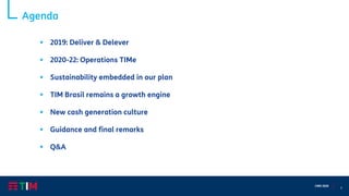 3
CMD 2020
Agenda
▪ 2019: Deliver & Delever
▪ 2020-22: Operations TIMe
▪ Sustainability embedded in our plan
▪ TIM Brasil remains a growth engine
▪ New cash generation culture
▪ Guidance and final remarks
▪ Q&A
 