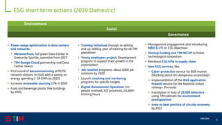 35
CMD 2020
▪ Power usage optimization in data centers
and networks:
▪ Metamorfosis, full green Data Center in
Greece by Sparkle, operative from 2021
▪ TIM-Google Cloud partnership and Data
Center newco
▪ First round of decommissioning of PSTN
network stations in 2020 with a saving on
energy spending (- 18 GWh by 2022)
▪ Increase renewable sourcing 11% in 2020
▪ Food and beverage plastic free buildings
by 2020
ESG short term actions (2020 Domestic)
▪ Management engagement also introducing
MBO & LTI on ESG objectives
▪ Startup funding and TIM WCAP to foster
technological innovation
▪ Reinforce ESG KPIs in supply chain
▪ New ESG services, like:
▪ Cyber-protection service for B2B market
(blocking about 3m dangerous access/day)
▪ Implementation of the Web application
firewall service for the National italian
railways (Ferrovie)
▪ Installation in Italy of 25.000 detectors
using TIM cabinets for environment
predisposition
▪ Ivrea as best practice of circular economy
by 2022
▪ Training initiatives through re-skilling
and up-skilling: plan of training for all TIM
population
▪ Young employees project: Development
program to support their growth in the
organization
▪ Job rotation programs: about 1000 job
rotations by 2020
▪ Launch coaching and mentoring
programs for specific targets
▪ Digital Renaissance Operation: 1m
people involved, 107 provinces, 20,000+
training hours
Environment
Social
Governance
 