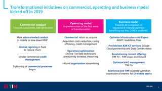 9
CMD 2020
Transformational initiatives on commercial, operating and business model
kicked off in 2019
Commercial conduct
Towards sustainable cash generation
Operating model
Implementation of the first wave
of transformation
Commercial: retain vs. acquire
Acquisition costs reduction, caring
efficiency, credit management
Operations optimization
On line / on field technicians
productivity increase, insourcing
HR and organization streamlining
Optimize infrastructure and Capex:
INWIT-Vodafone, Fiber
Provide best B2B ICT services: Google
Cloud partnership and Data Center newco
Revolutioning content offering:
TIM TV – TIM Vision enrichment
Optimize NWC management:
TIM Fin
Telefonica and TIM to jointly submit an
expression of interest for Oi mobile assets
More value oriented conduct
in mobile to slow down MNP
Limited repricing in fixed
to reduce churn
Stricter commercial credit
management
Tightening of commercial processes
begun
Business model
Towards an ecosystem of
industrial & financial partners
benefiting top line, CAPEX and NWC
 