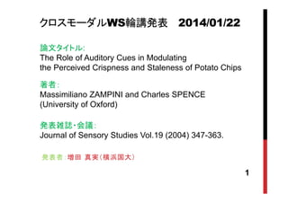 クロスモーダルWS輪講発表 2014/01/22
論文タイトル:
The Role of Auditory Cues in Modulating
the Perceived Crispness and Staleness of Potato Chips
著者：
Massimiliano ZAMPINI and Charles SPENCE
(University of Oxford)
発表雑誌・会議：
Journal of Sensory Studies Vol.19 (2004) 347-363.
発表者：増田 真実（横浜国大）

1

 