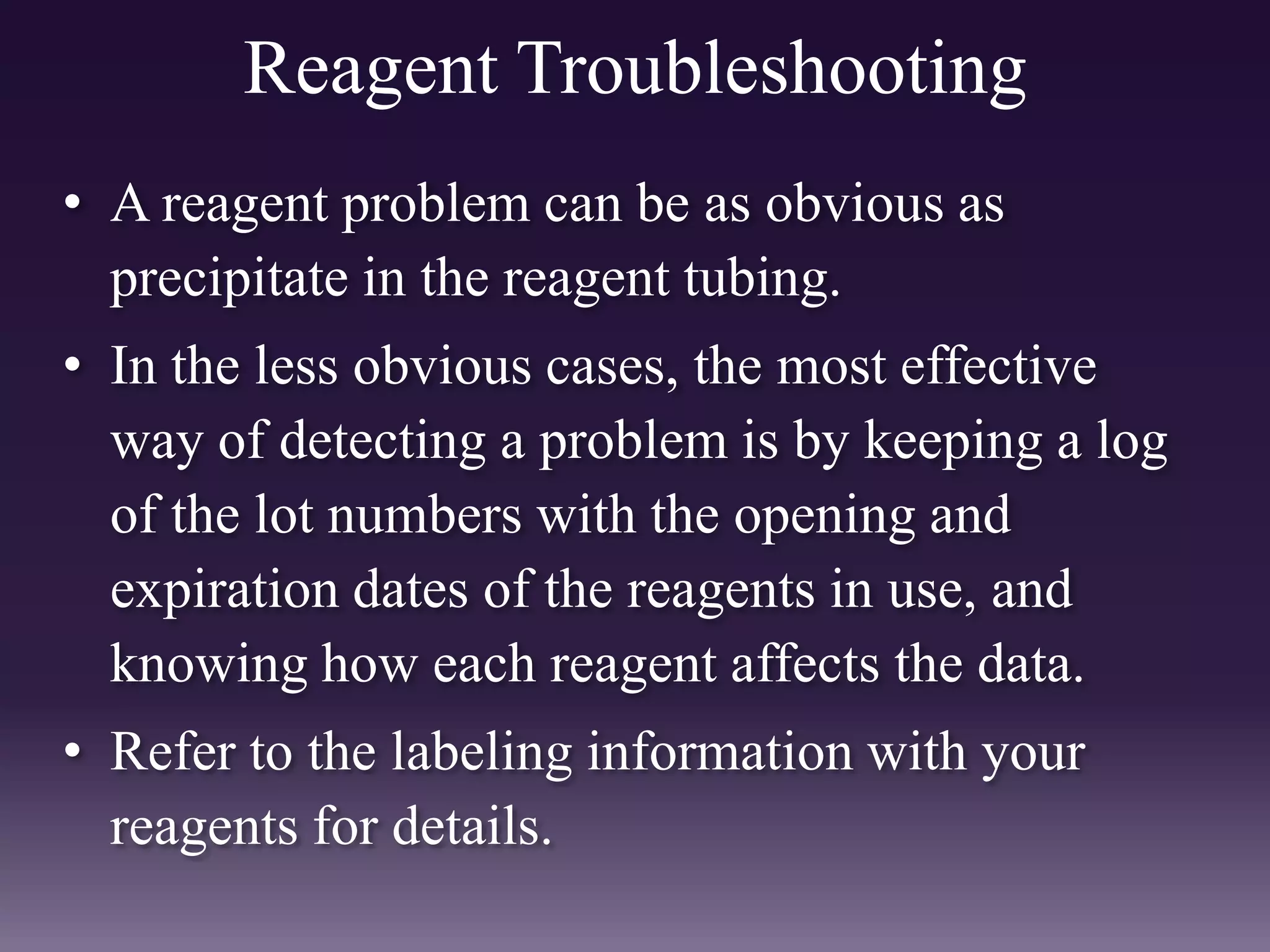 Reagent Troubleshooting
• A reagent problem can be as obvious as
precipitate in the reagent tubing.
• In the less obvious cases, the most effective
way of detecting a problem is by keeping a log
of the lot numbers with the opening and
expiration dates of the reagents in use, and
knowing how each reagent affects the data.
• Refer to the labeling information with your
reagents for details.
 