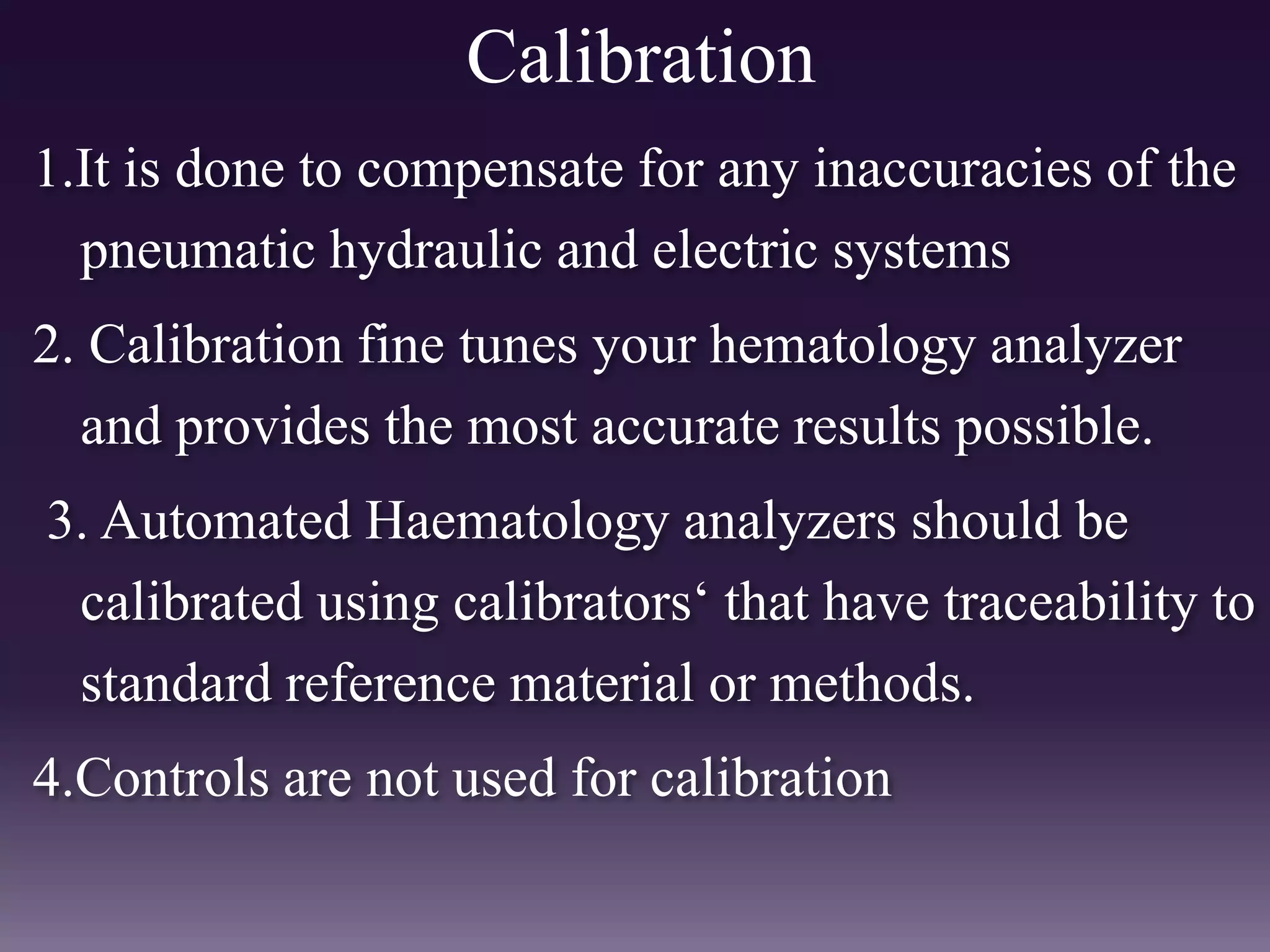 Calibration
1.It is done to compensate for any inaccuracies of the
pneumatic hydraulic and electric systems
2. Calibration fine tunes your hematology analyzer
and provides the most accurate results possible.
3. Automated Haematology analyzers should be
calibrated using calibrators„ that have traceability to
standard reference material or methods.
4.Controls are not used for calibration
 