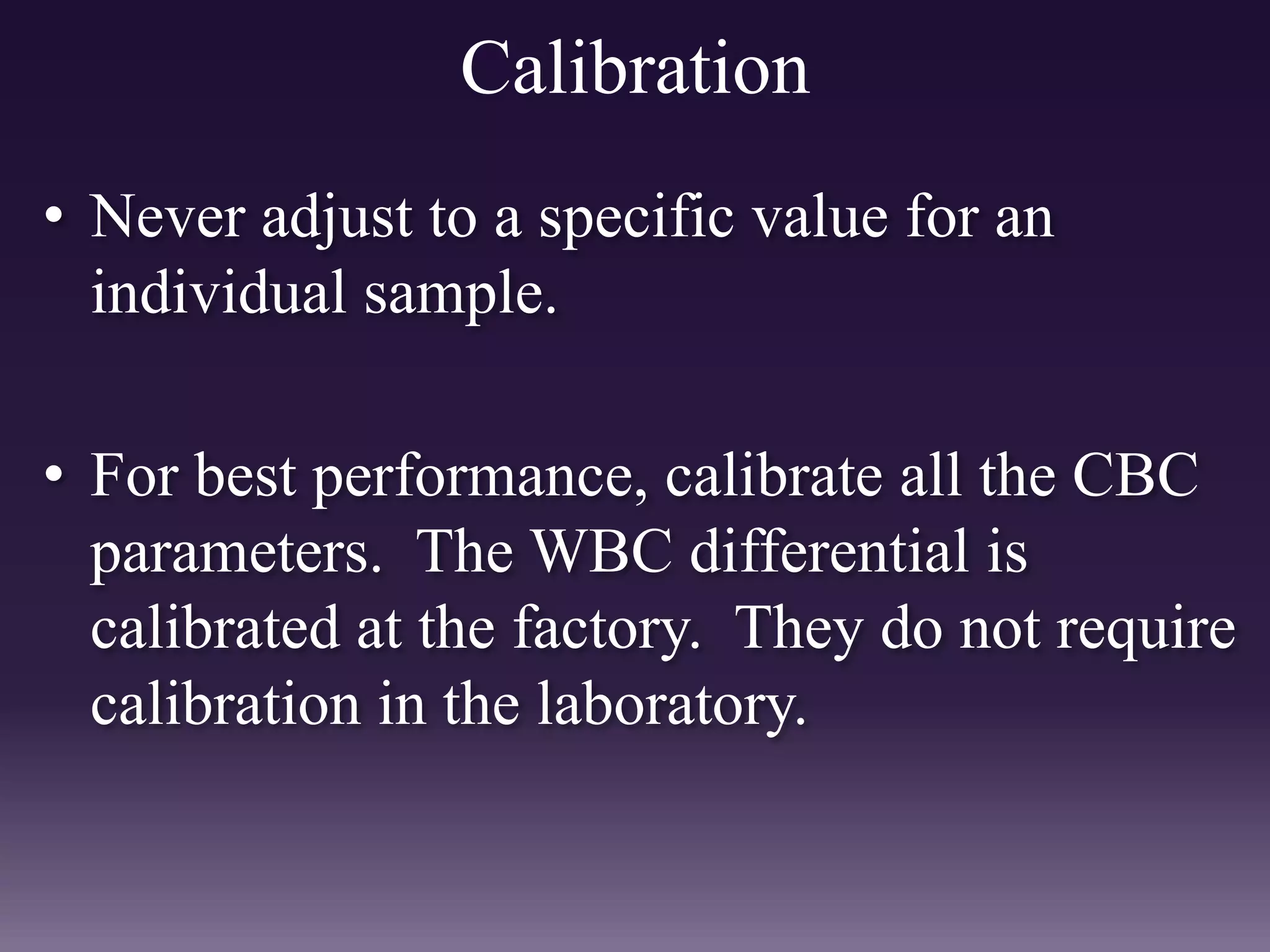 Calibration
• Never adjust to a specific value for an
individual sample.
• For best performance, calibrate all the CBC
parameters. The WBC differential is
calibrated at the factory. They do not require
calibration in the laboratory.
 