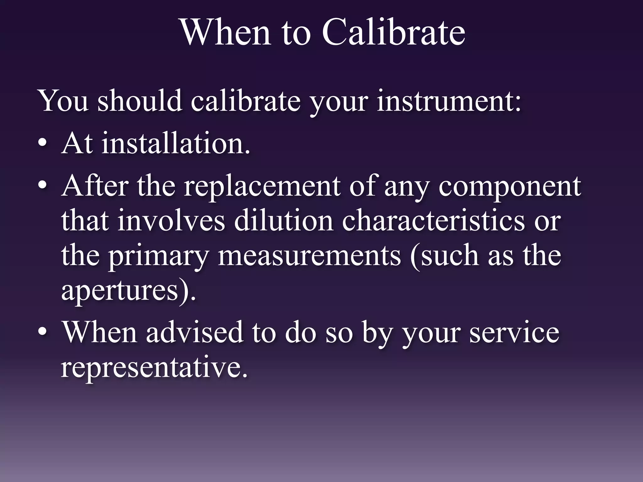 When to Calibrate
You should calibrate your instrument:
• At installation.
• After the replacement of any component
that involves dilution characteristics or
the primary measurements (such as the
apertures).
• When advised to do so by your service
representative.
 