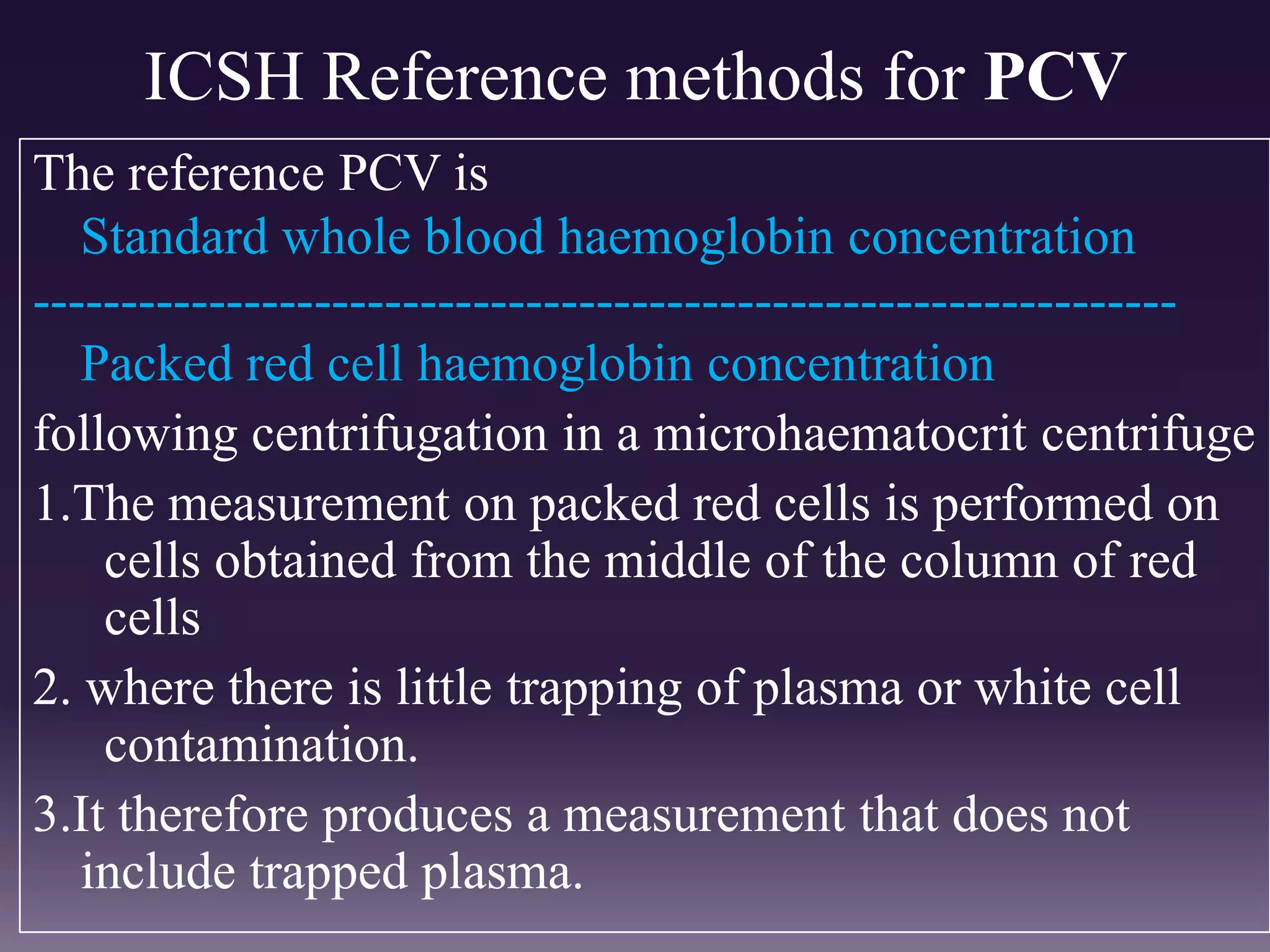 ICSH Reference methods for PCV
The reference PCV is
Standard whole blood haemoglobin concentration
-----------------------------------------------------------------
Packed red cell haemoglobin concentration
following centrifugation in a microhaematocrit centrifuge
1.The measurement on packed red cells is performed on
cells obtained from the middle of the column of red
cells
2. where there is little trapping of plasma or white cell
contamination.
3.It therefore produces a measurement that does not
include trapped plasma.
 