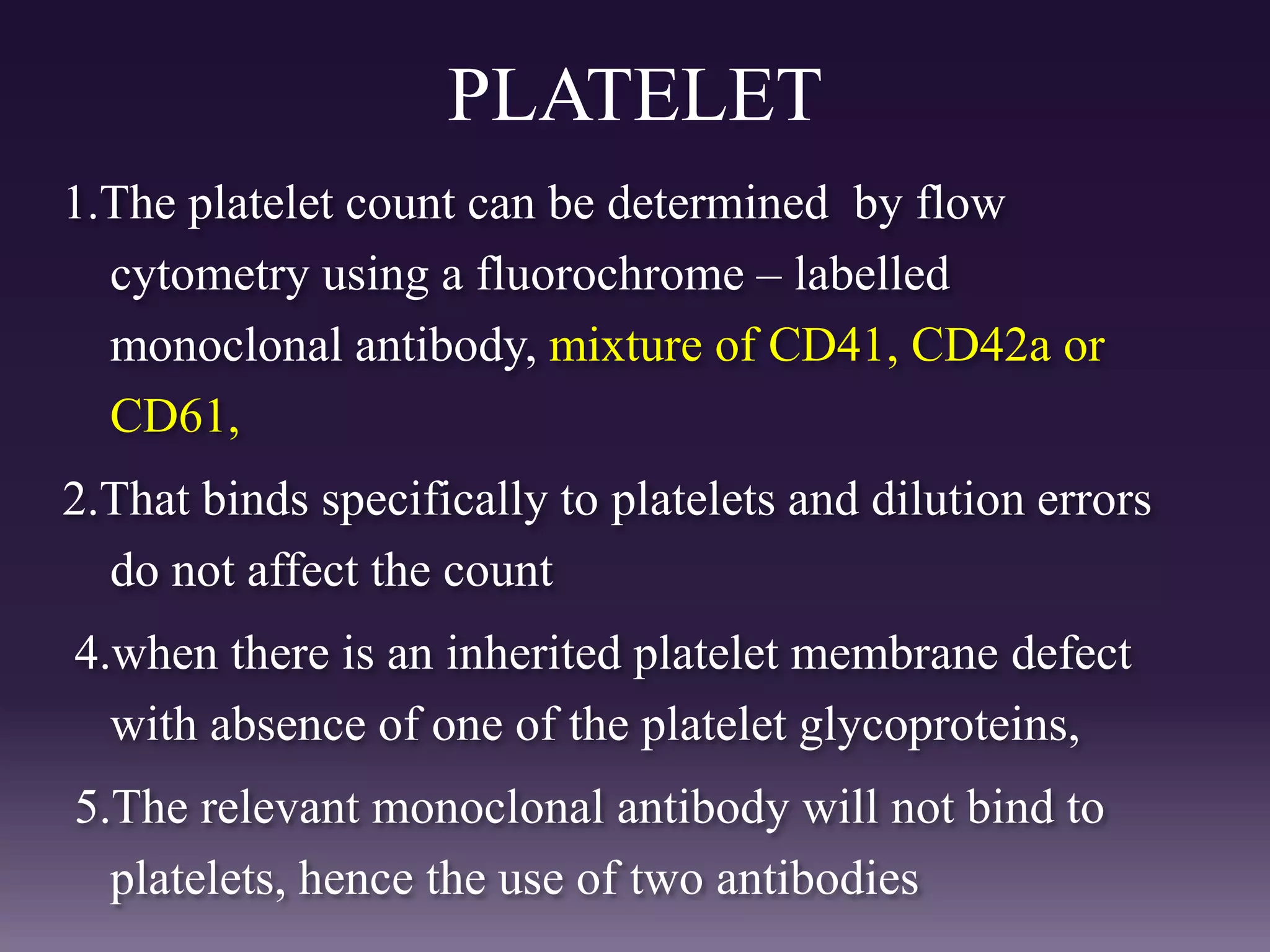 PLATELET
1.The platelet count can be determined by flow
cytometry using a fluorochrome – labelled
monoclonal antibody, mixture of CD41, CD42a or
CD61,
2.That binds specifically to platelets and dilution errors
do not affect the count
4.when there is an inherited platelet membrane defect
with absence of one of the platelet glycoproteins,
5.The relevant monoclonal antibody will not bind to
platelets, hence the use of two antibodies
 