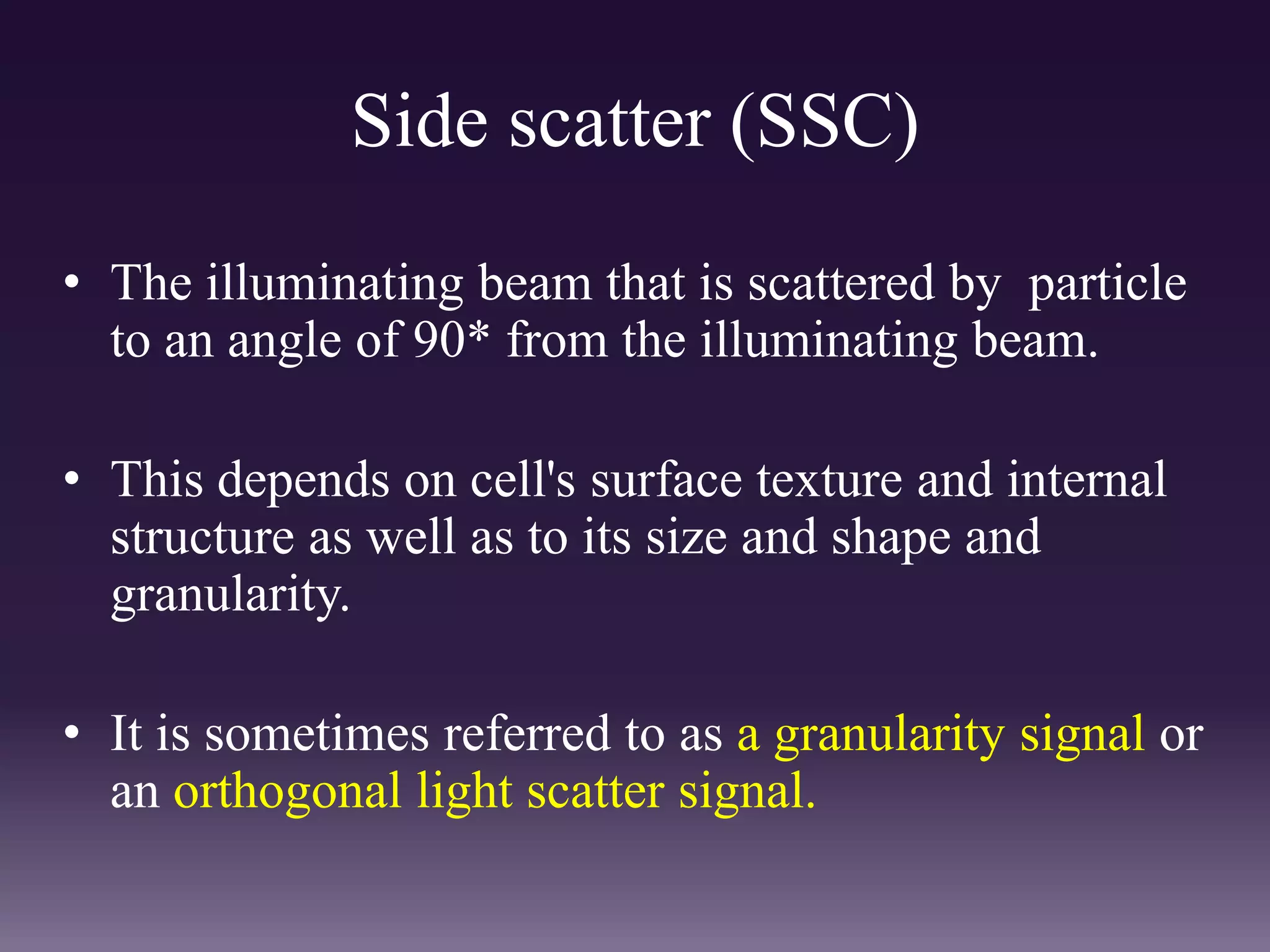 Side scatter (SSC)
• The illuminating beam that is scattered by particle
to an angle of 90* from the illuminating beam.
• This depends on cell's surface texture and internal
structure as well as to its size and shape and
granularity.
• It is sometimes referred to as a granularity signal or
an orthogonal light scatter signal.
 