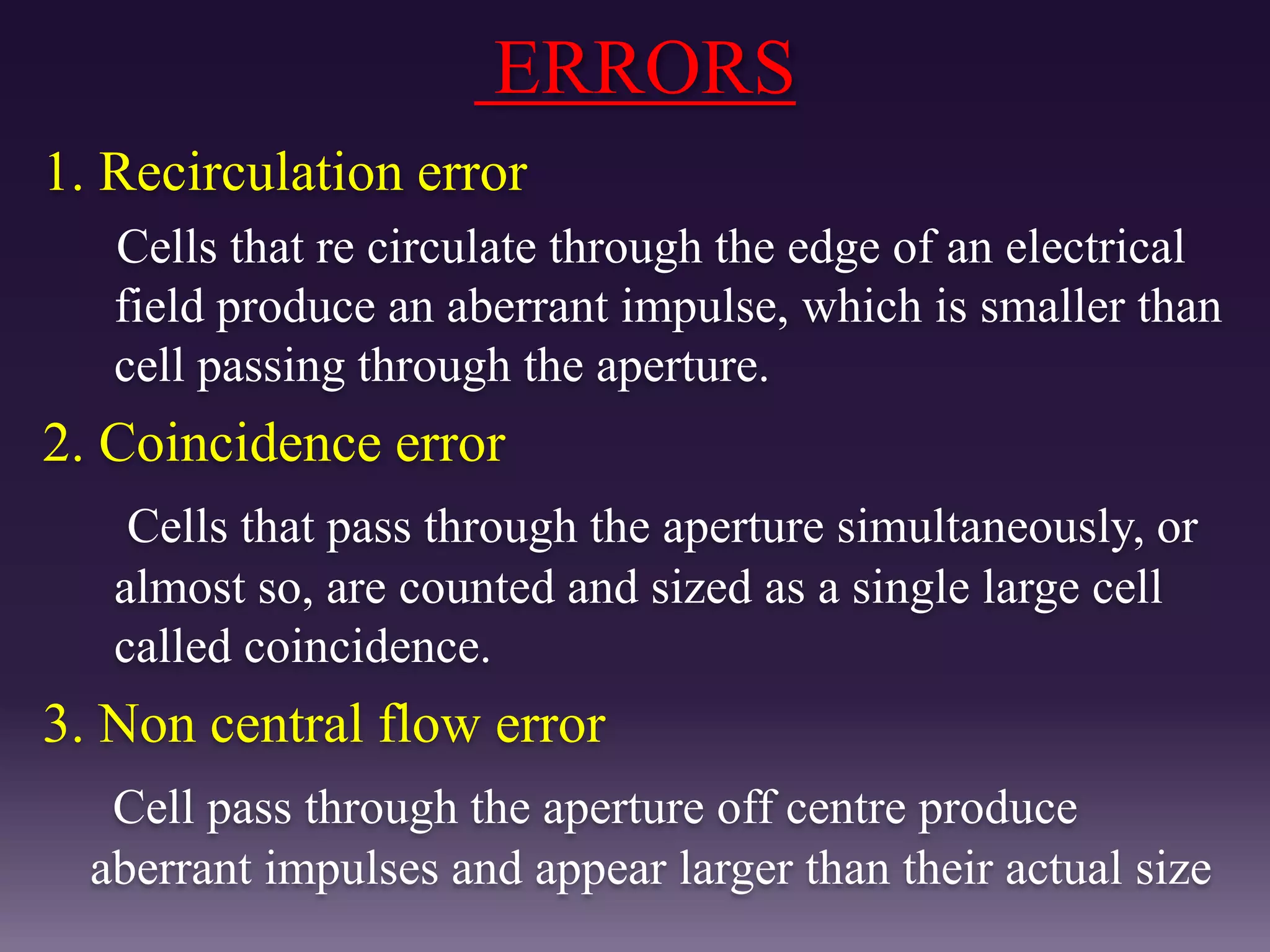 ERRORS
1. Recirculation error
Cells that re circulate through the edge of an electrical
field produce an aberrant impulse, which is smaller than
cell passing through the aperture.
2. Coincidence error
Cells that pass through the aperture simultaneously, or
almost so, are counted and sized as a single large cell
called coincidence.
3. Non central flow error
Cell pass through the aperture off centre produce
aberrant impulses and appear larger than their actual size
 