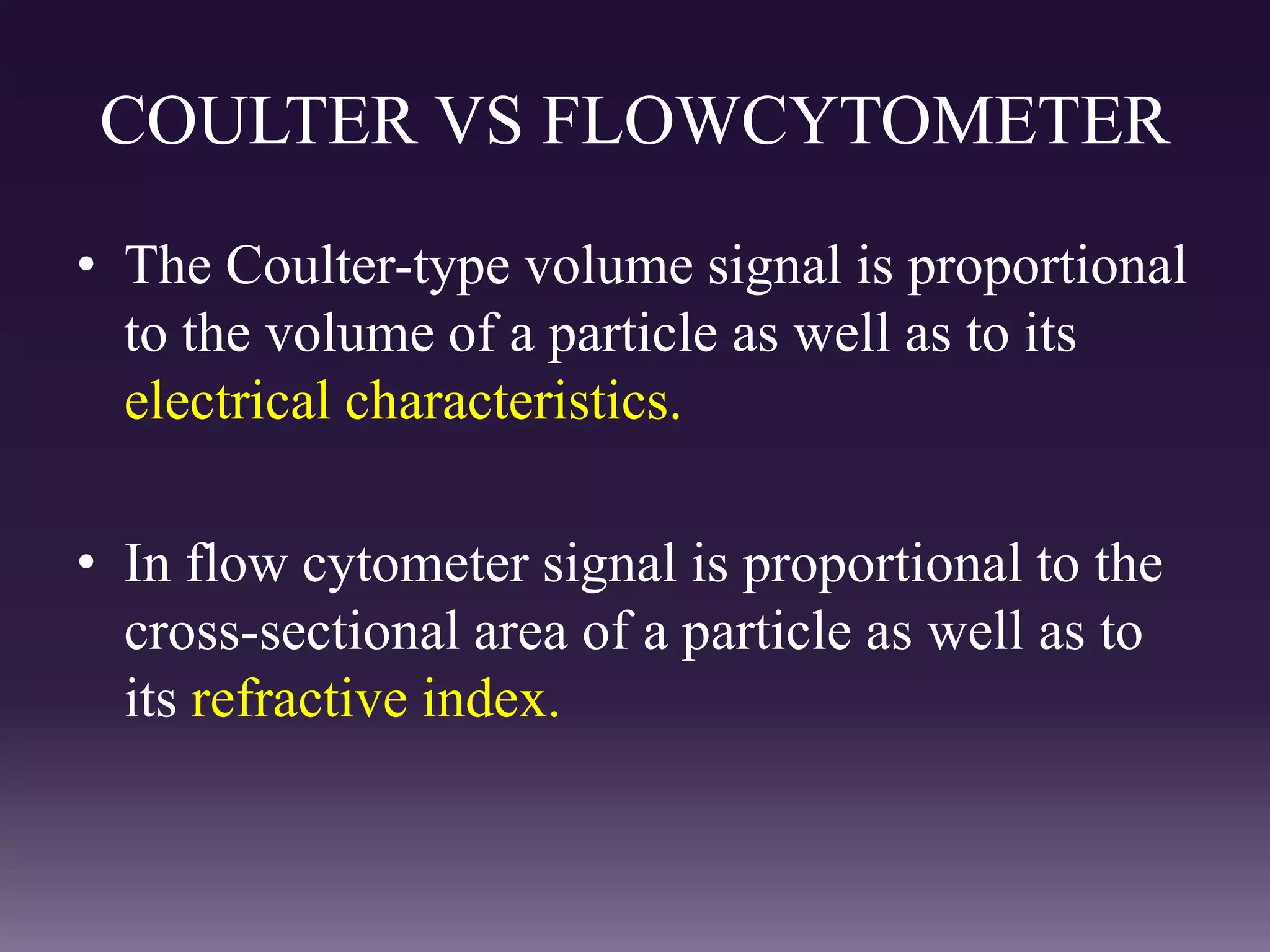 COULTER VS FLOWCYTOMETER
• The Coulter-type volume signal is proportional
to the volume of a particle as well as to its
electrical characteristics.
• In flow cytometer signal is proportional to the
cross-sectional area of a particle as well as to
its refractive index.
 