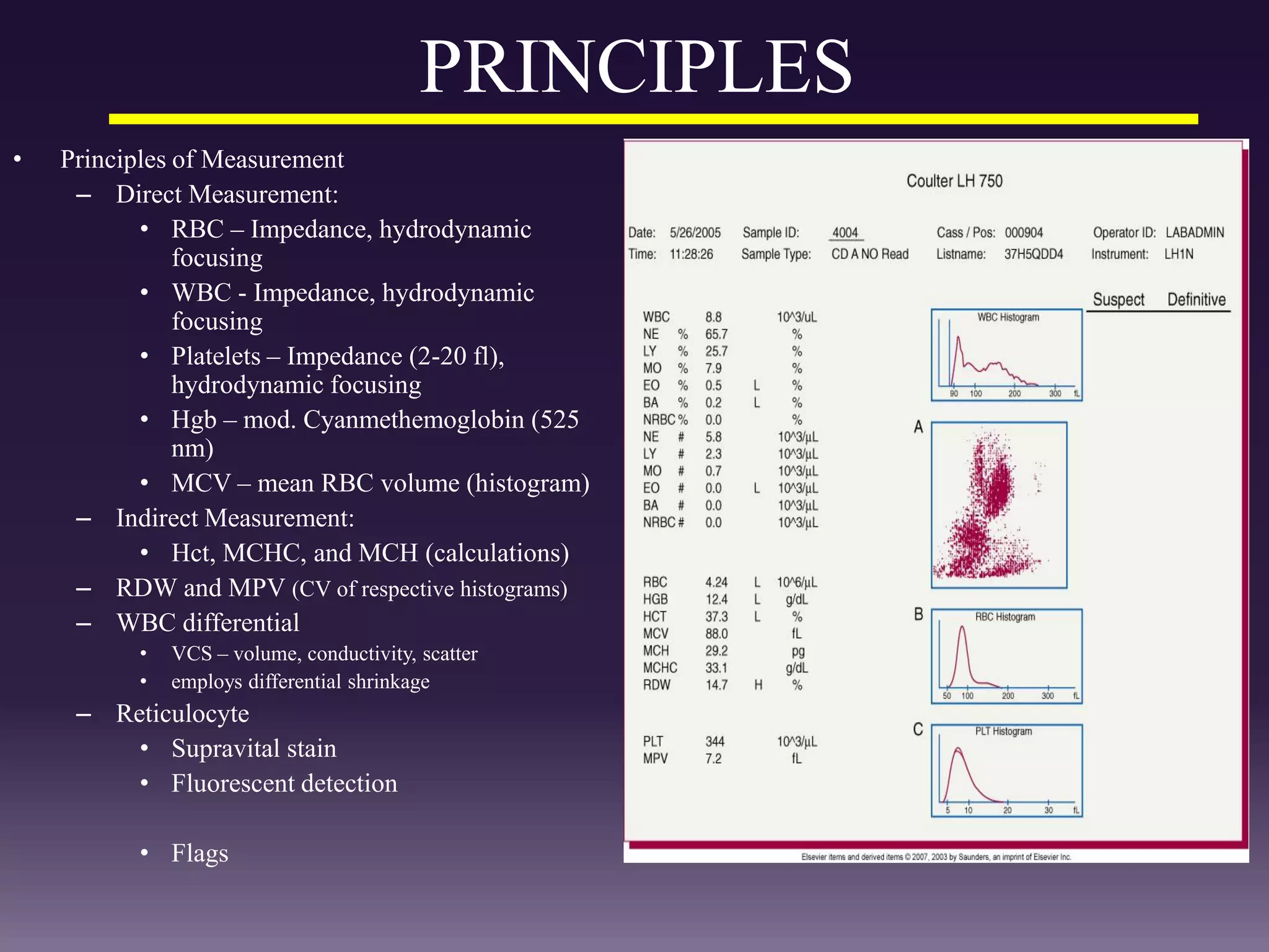 PRINCIPLES
• Principles of Measurement
– Direct Measurement:
• RBC – Impedance, hydrodynamic
focusing
• WBC - Impedance, hydrodynamic
focusing
• Platelets – Impedance (2-20 fl),
hydrodynamic focusing
• Hgb – mod. Cyanmethemoglobin (525
nm)
• MCV – mean RBC volume (histogram)
– Indirect Measurement:
• Hct, MCHC, and MCH (calculations)
– RDW and MPV (CV of respective histograms)
– WBC differential
• VCS – volume, conductivity, scatter
• employs differential shrinkage
– Reticulocyte
• Supravital stain
• Fluorescent detection
• Flags
 