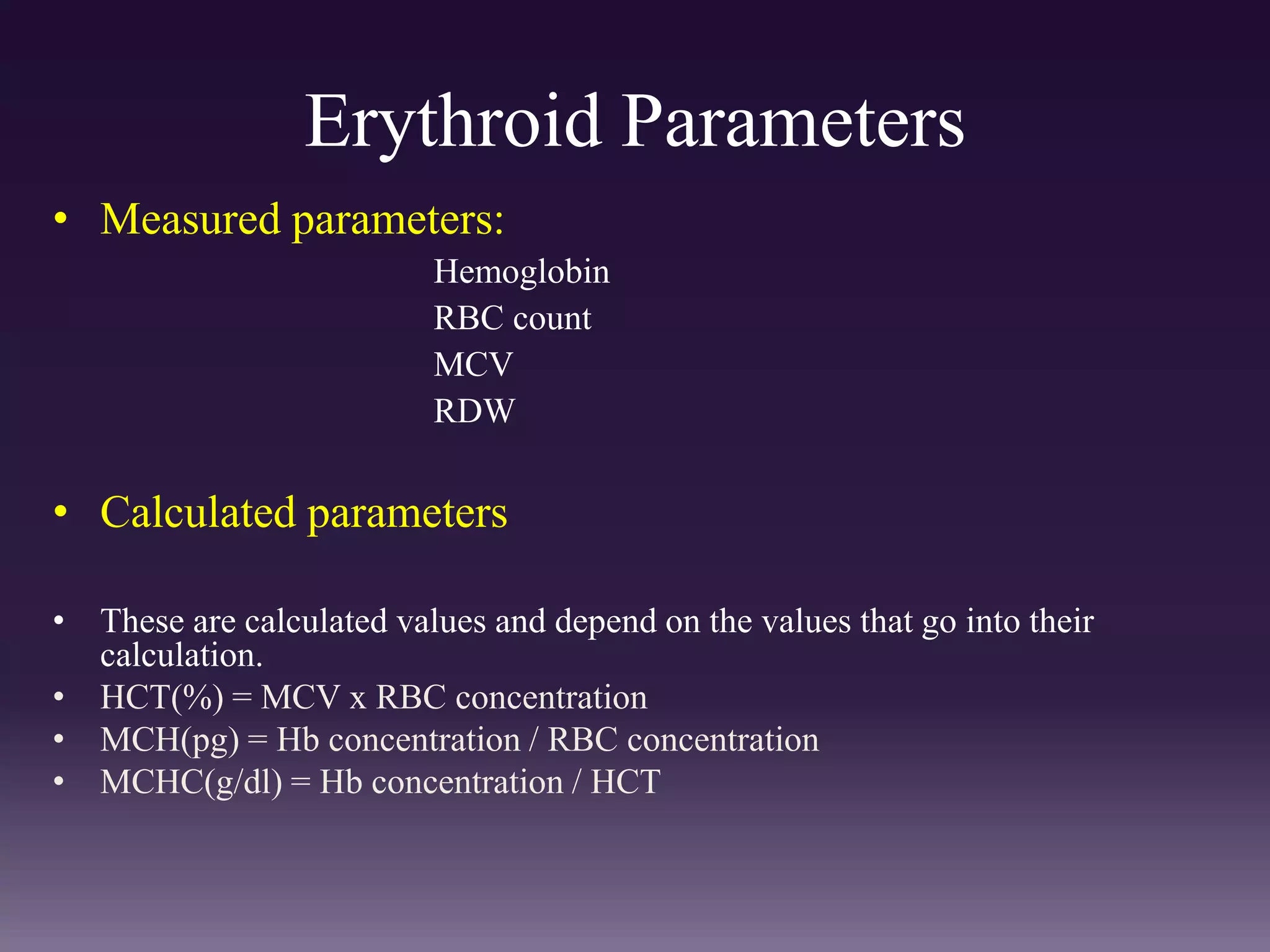 Erythroid Parameters
• Measured parameters:
Hemoglobin
RBC count
MCV
RDW
• Calculated parameters
• These are calculated values and depend on the values that go into their
calculation.
• HCT(%) = MCV x RBC concentration
• MCH(pg) = Hb concentration / RBC concentration
• MCHC(g/dl) = Hb concentration / HCT
 