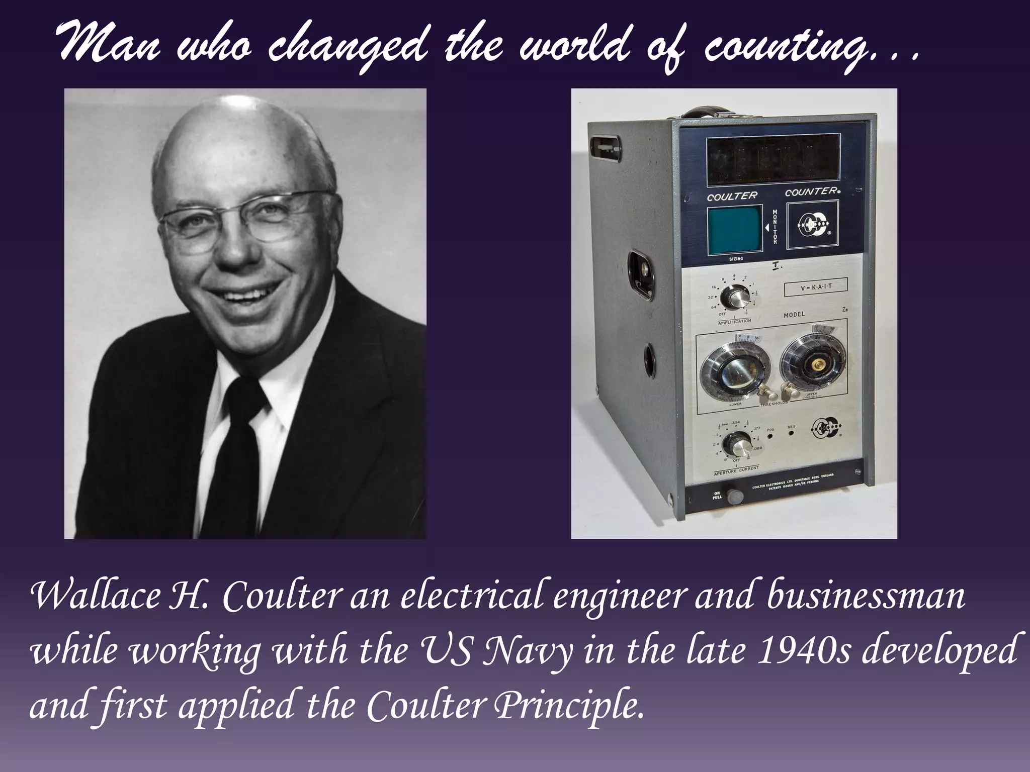 Wallace H. Coulter an electrical engineer and businessman
while working with the US Navy in the late 1940s developed
and first applied the Coulter Principle.
Man who changed the world of counting...
 