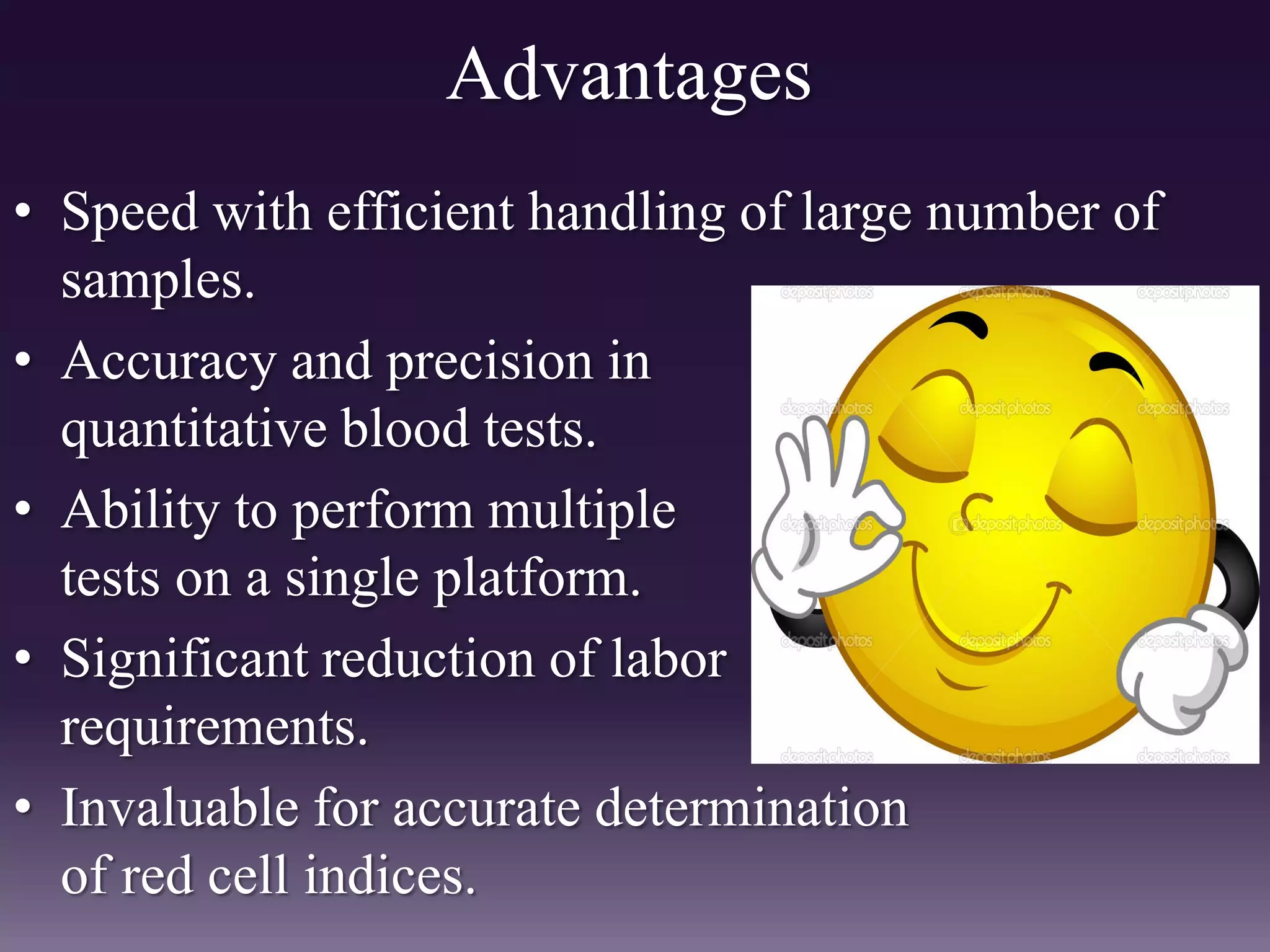 Advantages
• Speed with efficient handling of large number of
samples.
• Accuracy and precision in
quantitative blood tests.
• Ability to perform multiple
tests on a single platform.
• Significant reduction of labor
requirements.
• Invaluable for accurate determination
of red cell indices.
 
