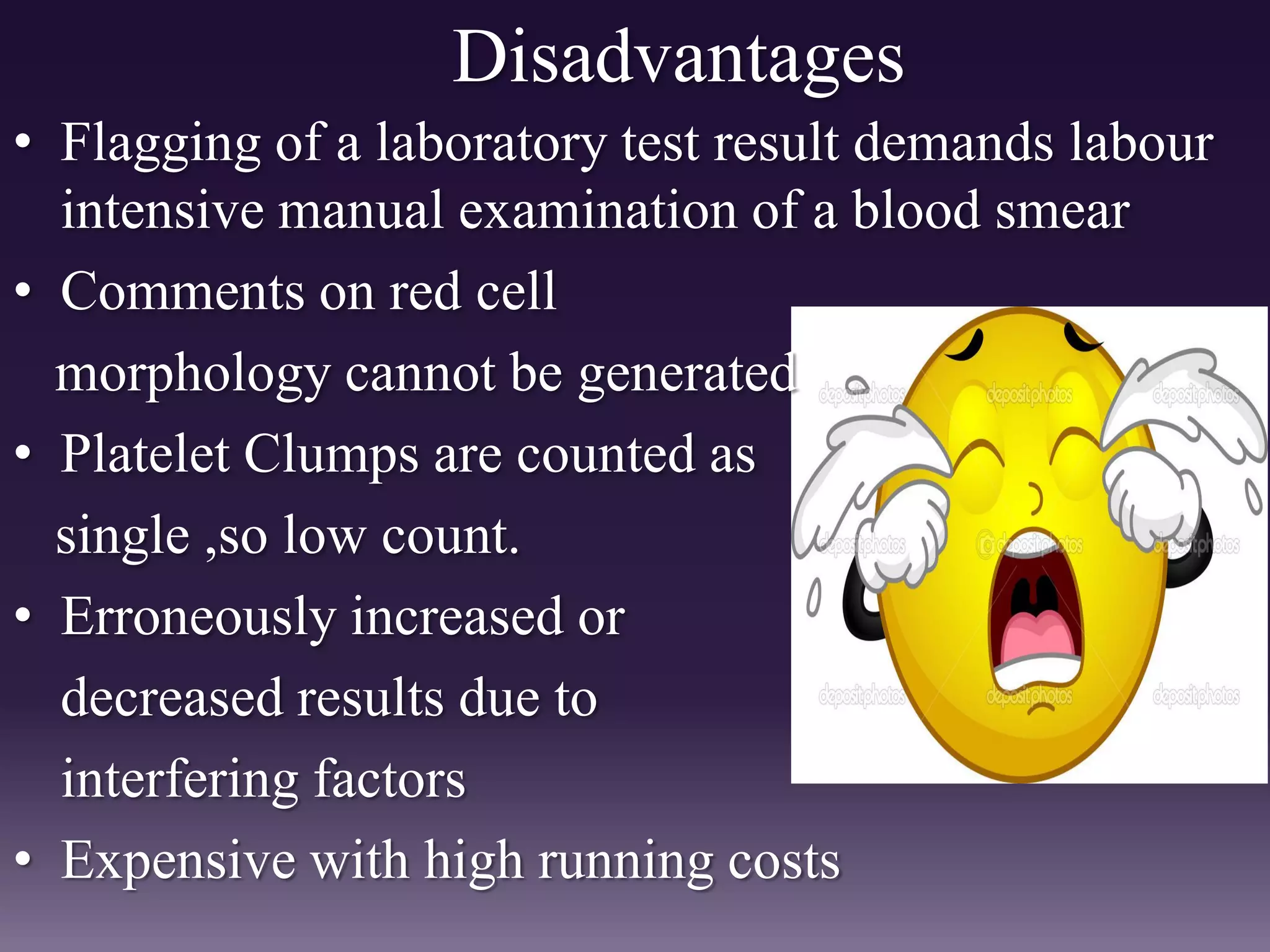 Disadvantages
• Flagging of a laboratory test result demands labour
intensive manual examination of a blood smear
• Comments on red cell
morphology cannot be generated
• Platelet Clumps are counted as
single ,so low count.
• Erroneously increased or
decreased results due to
interfering factors
• Expensive with high running costs
 