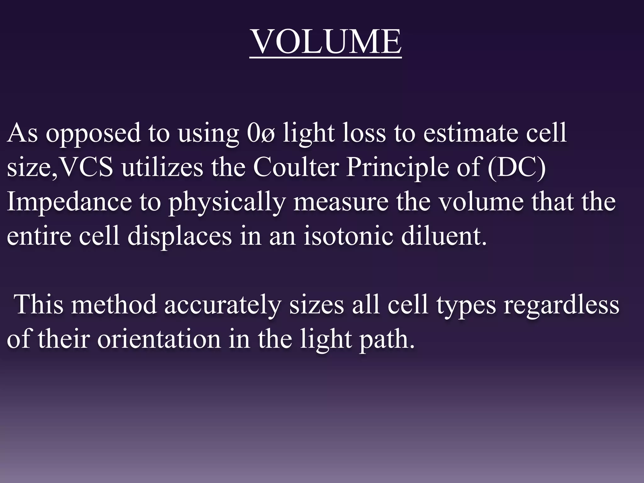 VOLUME
As opposed to using 0ø light loss to estimate cell
size,VCS utilizes the Coulter Principle of (DC)
Impedance to physically measure the volume that the
entire cell displaces in an isotonic diluent.
This method accurately sizes all cell types regardless
of their orientation in the light path.
 