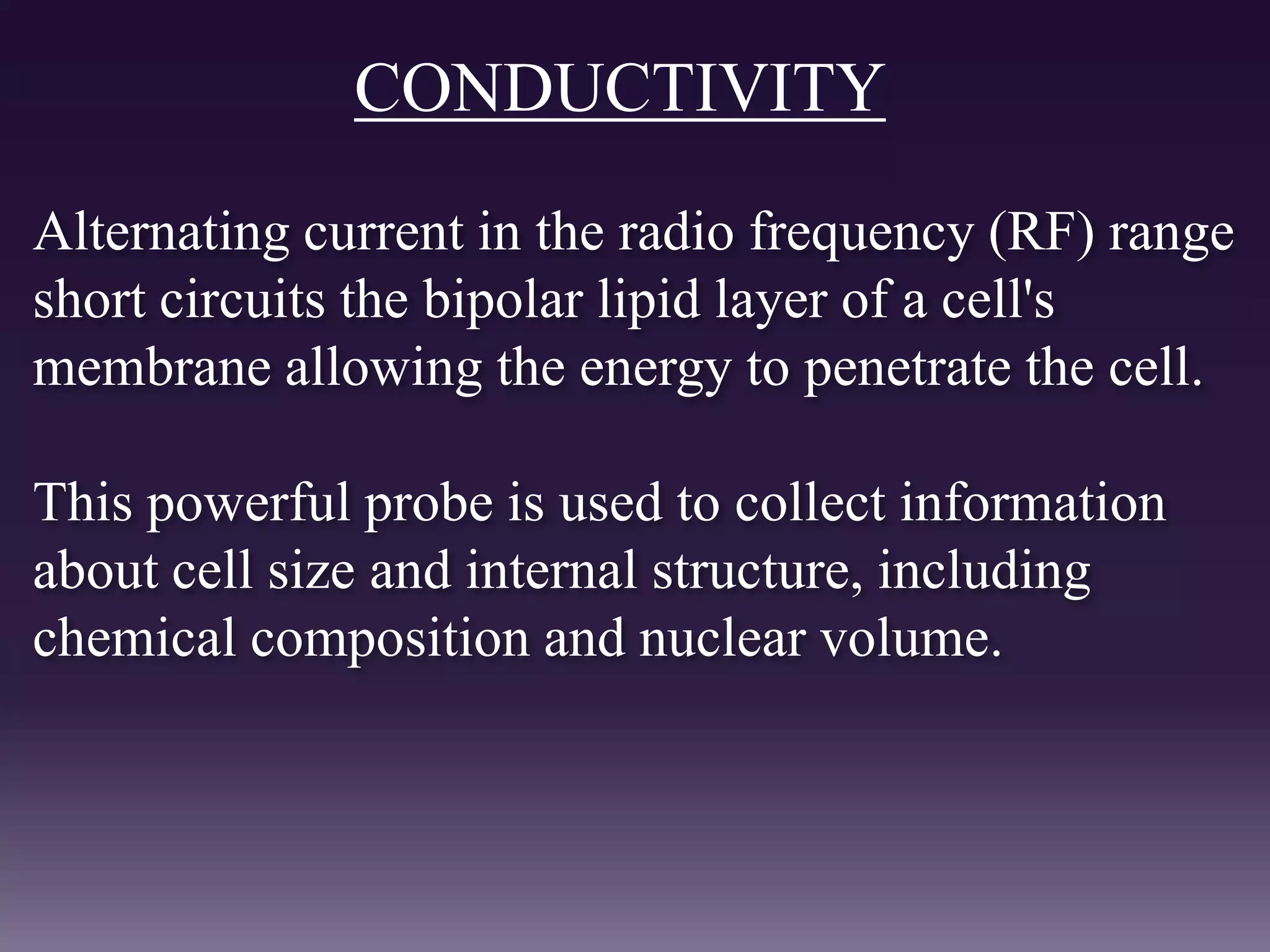 CONDUCTIVITY
Alternating current in the radio frequency (RF) range
short circuits the bipolar lipid layer of a cell's
membrane allowing the energy to penetrate the cell.
This powerful probe is used to collect information
about cell size and internal structure, including
chemical composition and nuclear volume.
 