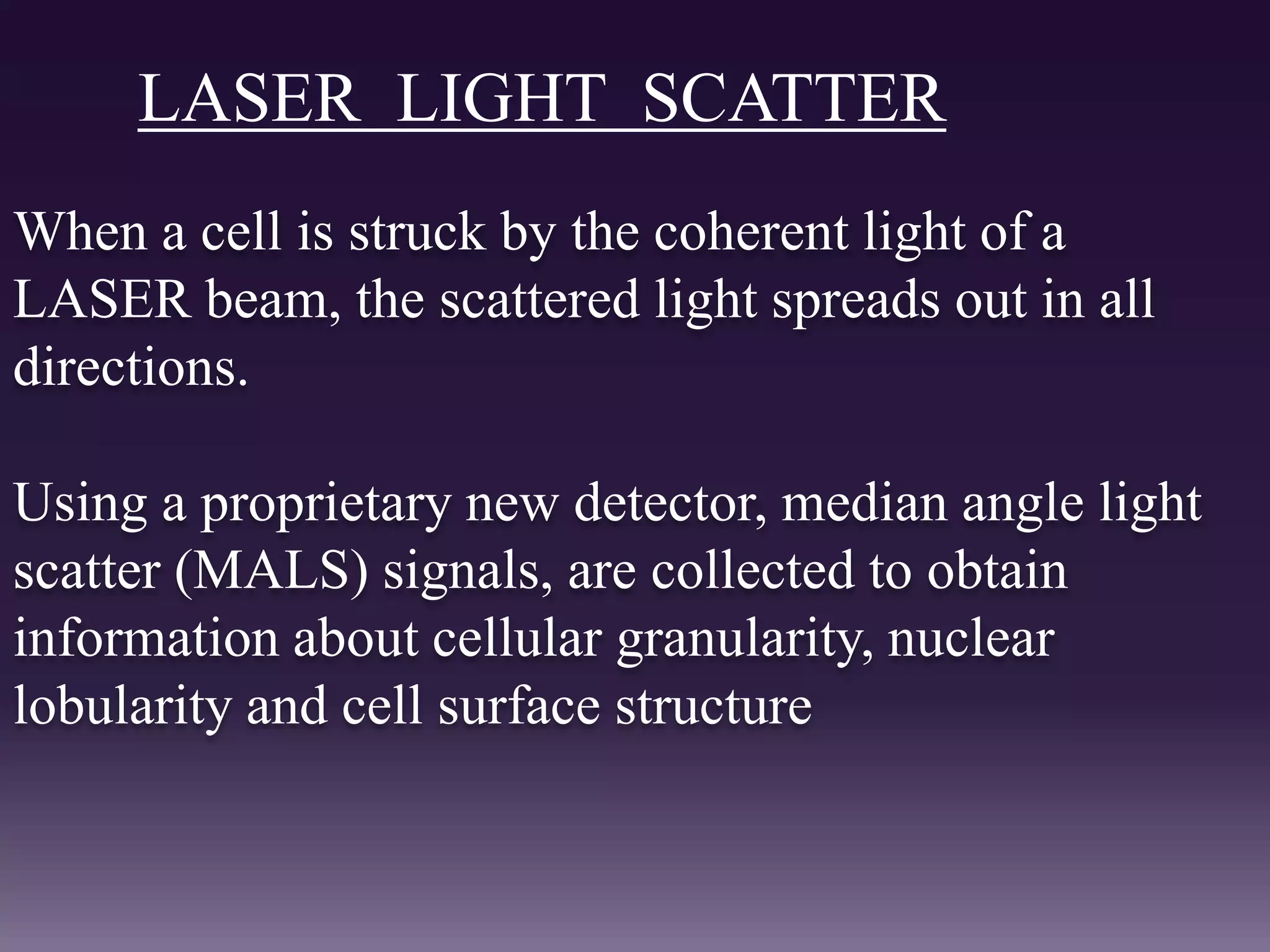 LASER LIGHT SCATTER
When a cell is struck by the coherent light of a
LASER beam, the scattered light spreads out in all
directions.
Using a proprietary new detector, median angle light
scatter (MALS) signals, are collected to obtain
information about cellular granularity, nuclear
lobularity and cell surface structure
 
