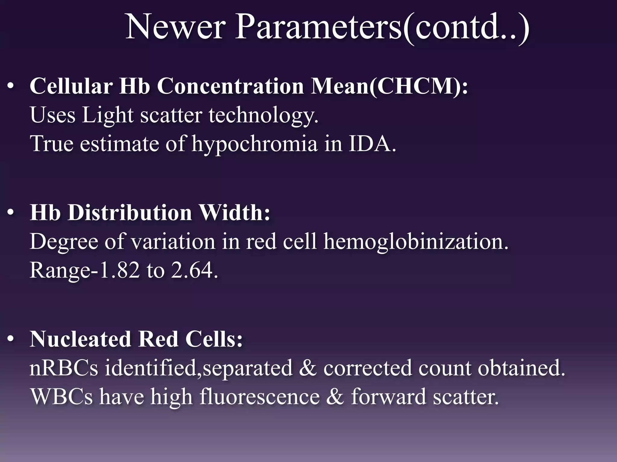 Newer Parameters(contd..)
• Cellular Hb Concentration Mean(CHCM):
Uses Light scatter technology.
True estimate of hypochromia in IDA.
• Hb Distribution Width:
Degree of variation in red cell hemoglobinization.
Range-1.82 to 2.64.
• Nucleated Red Cells:
nRBCs identified,separated & corrected count obtained.
WBCs have high fluorescence & forward scatter.
 