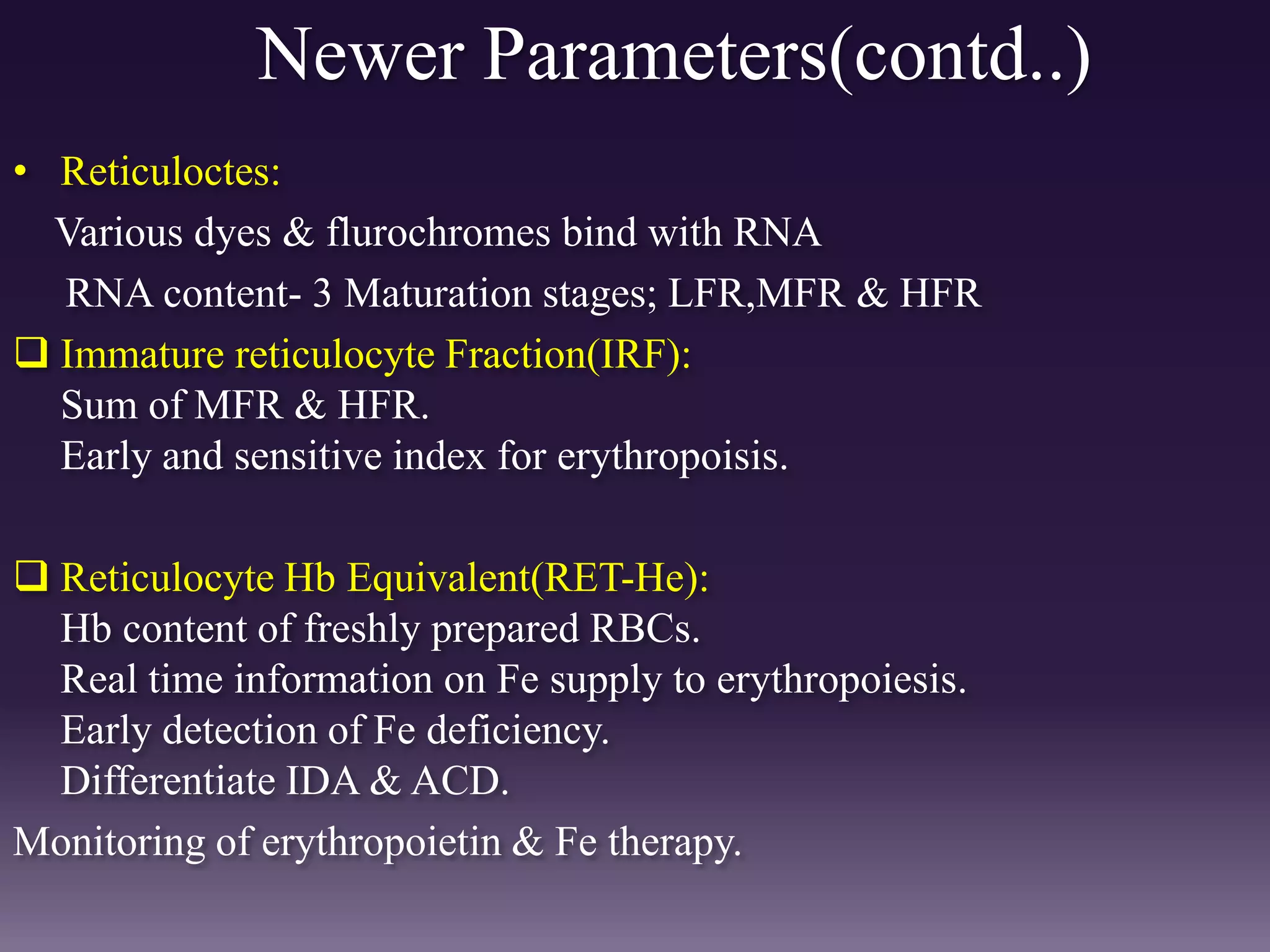 Newer Parameters(contd..)
• Reticuloctes:
Various dyes & flurochromes bind with RNA
RNA content- 3 Maturation stages; LFR,MFR & HFR
 Immature reticulocyte Fraction(IRF):
Sum of MFR & HFR.
Early and sensitive index for erythropoisis.
 Reticulocyte Hb Equivalent(RET-He):
Hb content of freshly prepared RBCs.
Real time information on Fe supply to erythropoiesis.
Early detection of Fe deficiency.
Differentiate IDA & ACD.
Monitoring of erythropoietin & Fe therapy.
 