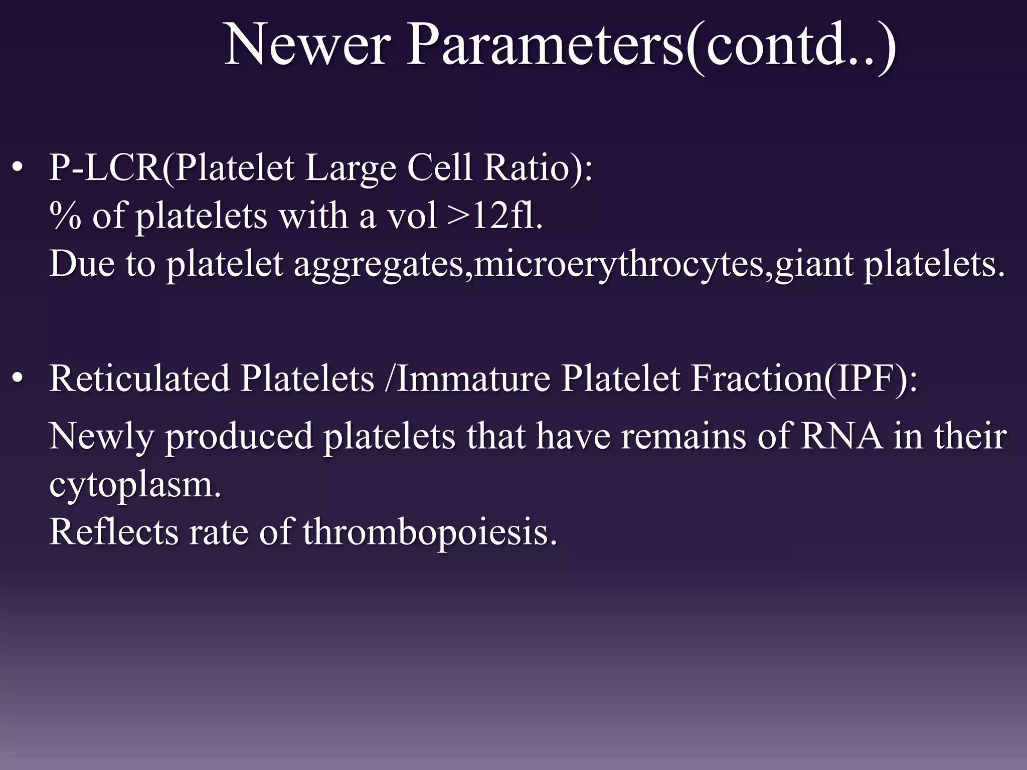Newer Parameters(contd..)
• P-LCR(Platelet Large Cell Ratio):
% of platelets with a vol >12fl.
Due to platelet aggregates,microerythrocytes,giant platelets.
• Reticulated Platelets /Immature Platelet Fraction(IPF):
Newly produced platelets that have remains of RNA in their
cytoplasm.
Reflects rate of thrombopoiesis.
 