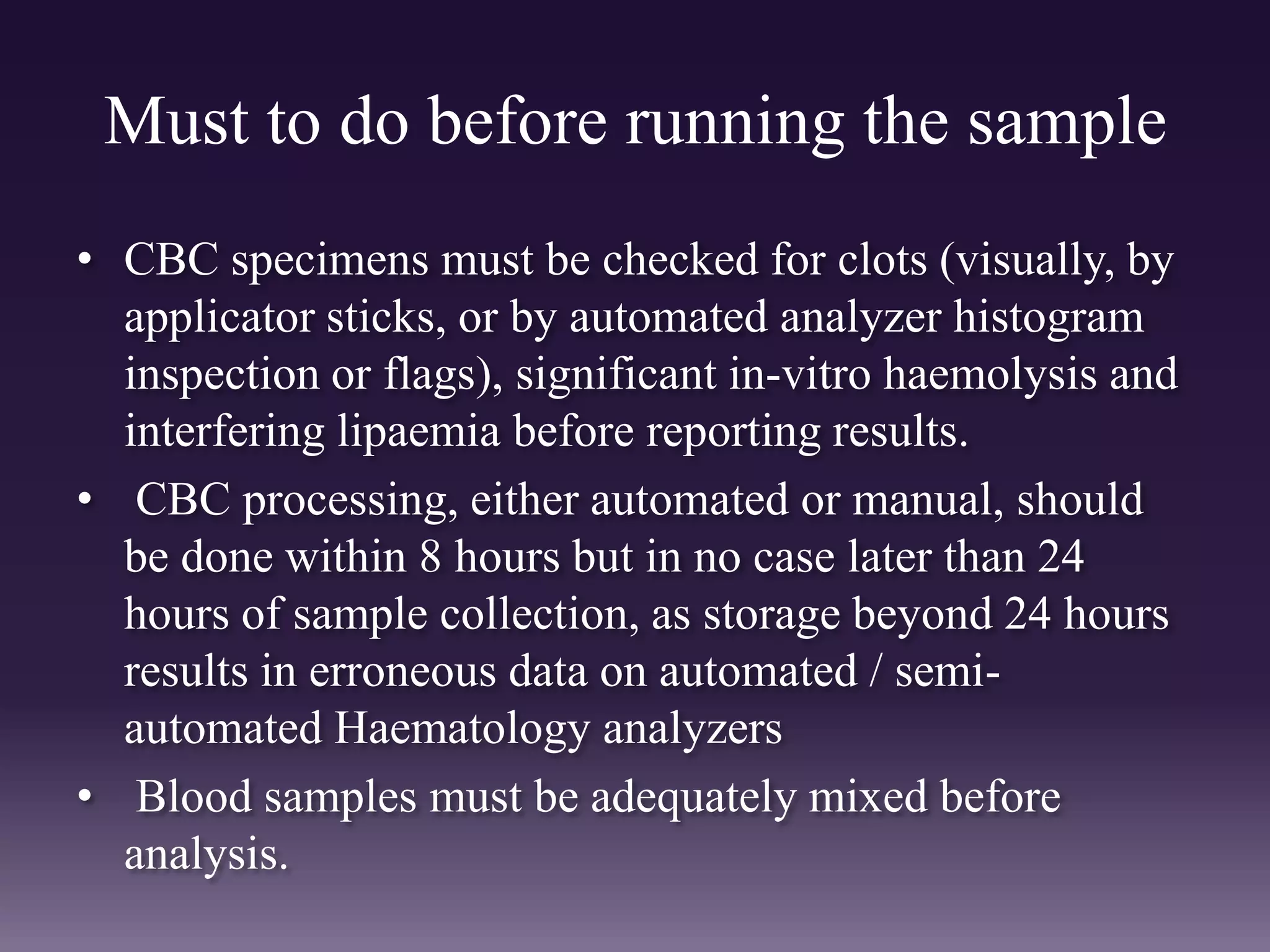 Must to do before running the sample
• CBC specimens must be checked for clots (visually, by
applicator sticks, or by automated analyzer histogram
inspection or flags), significant in-vitro haemolysis and
interfering lipaemia before reporting results.
• CBC processing, either automated or manual, should
be done within 8 hours but in no case later than 24
hours of sample collection, as storage beyond 24 hours
results in erroneous data on automated / semi-
automated Haematology analyzers
• Blood samples must be adequately mixed before
analysis.
 