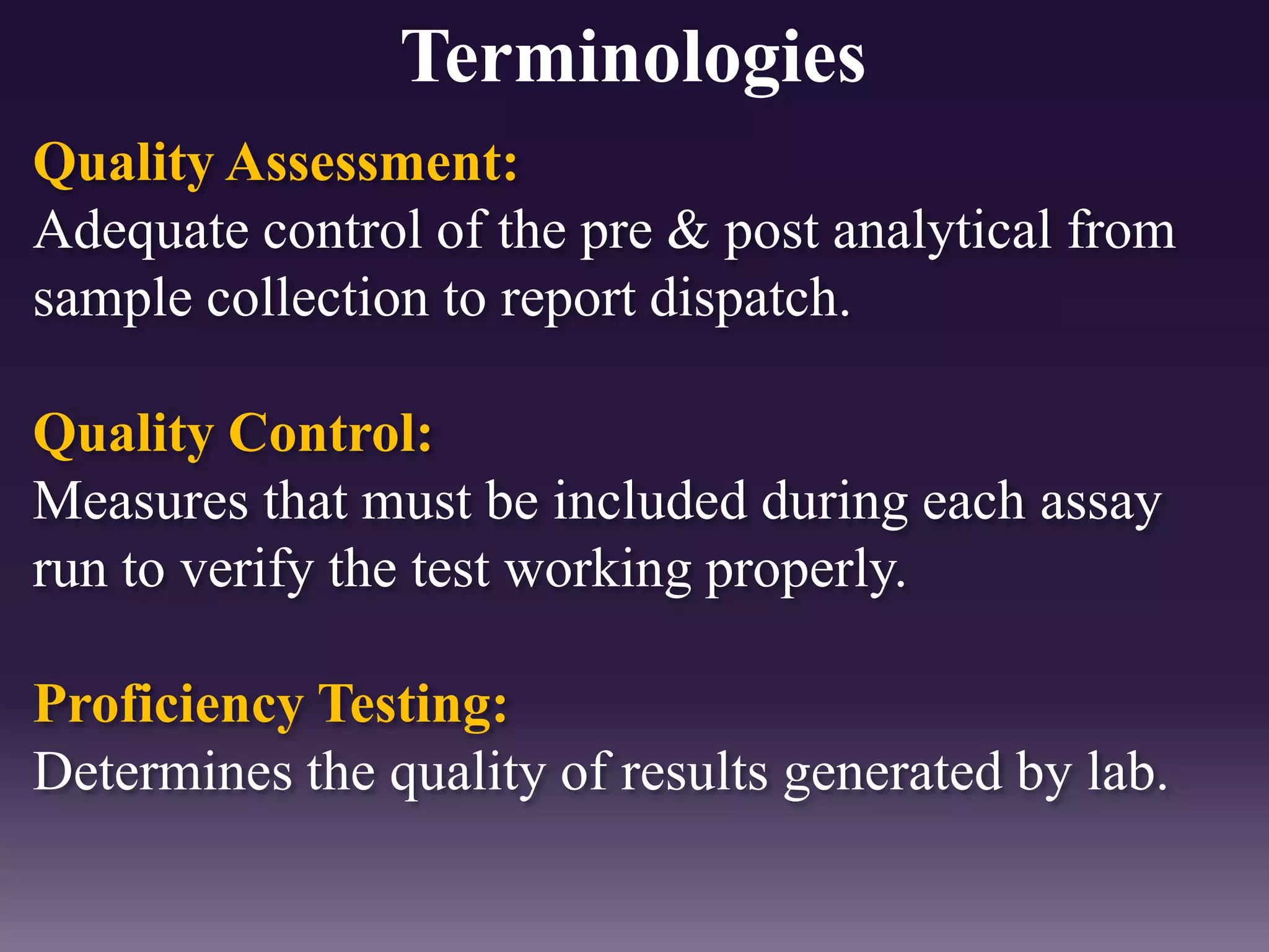 Quality Assessment:
Adequate control of the pre & post analytical from
sample collection to report dispatch.
Quality Control:
Measures that must be included during each assay
run to verify the test working properly.
Proficiency Testing:
Determines the quality of results generated by lab.
Terminologies
 