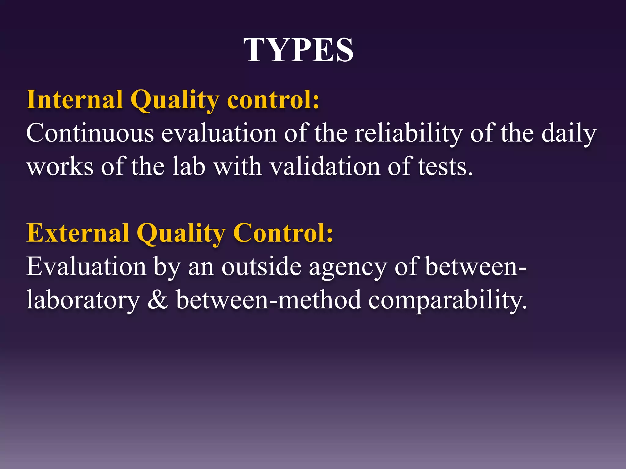 Internal Quality control:
Continuous evaluation of the reliability of the daily
works of the lab with validation of tests.
External Quality Control:
Evaluation by an outside agency of between-
laboratory & between-method comparability.
TYPES
 