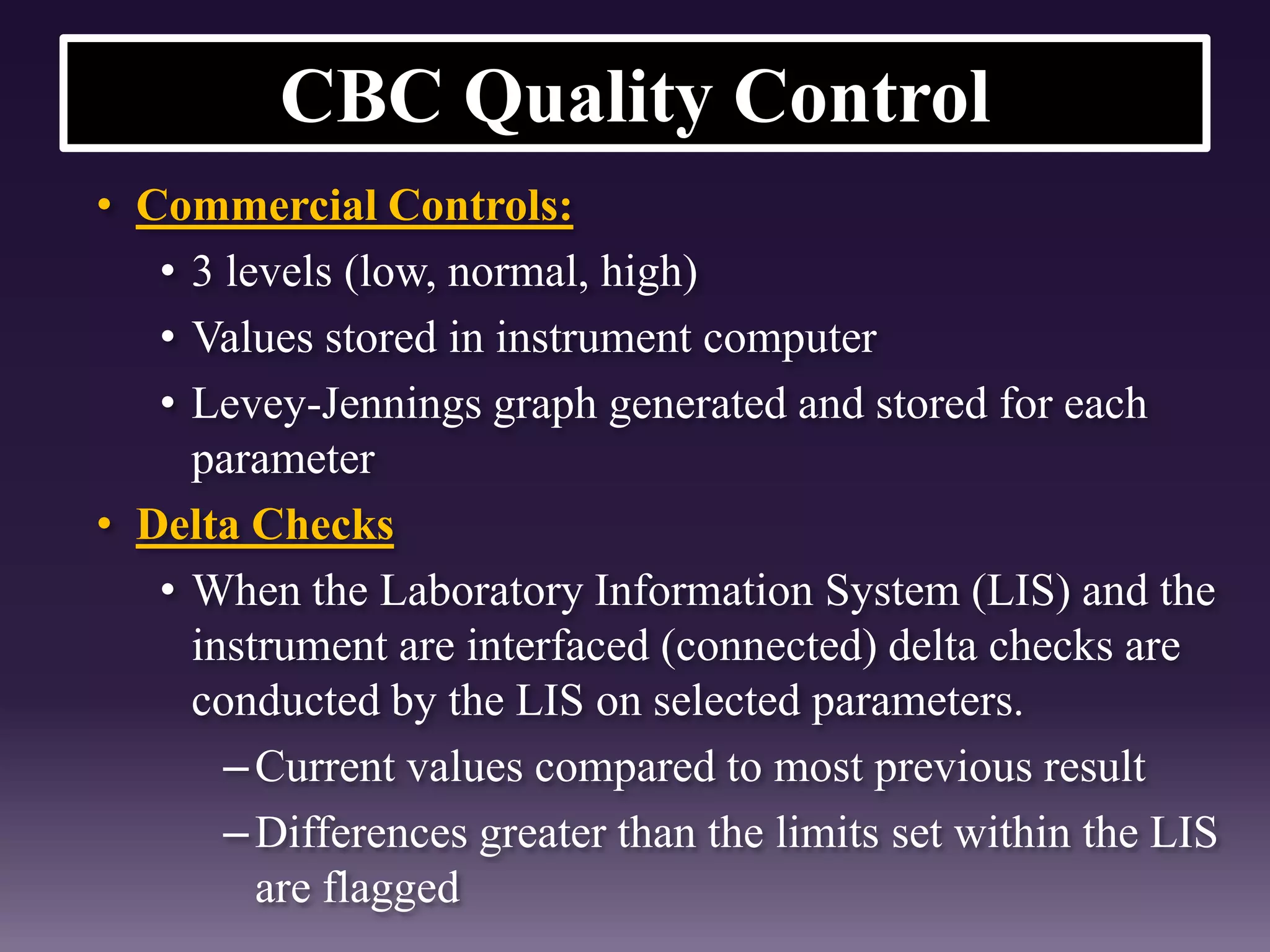 CBC Quality Control
• Commercial Controls:
• 3 levels (low, normal, high)
• Values stored in instrument computer
• Levey-Jennings graph generated and stored for each
parameter
• Delta Checks
• When the Laboratory Information System (LIS) and the
instrument are interfaced (connected) delta checks are
conducted by the LIS on selected parameters.
–Current values compared to most previous result
–Differences greater than the limits set within the LIS
are flagged
 