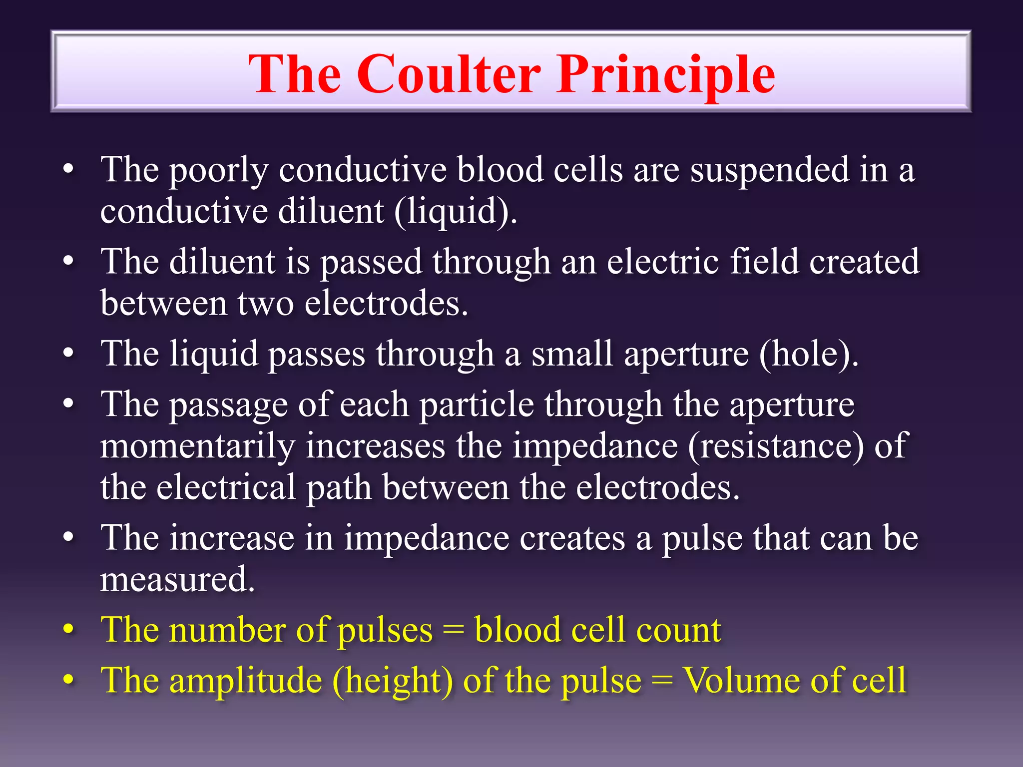 The Coulter Principle
• The poorly conductive blood cells are suspended in a
conductive diluent (liquid).
• The diluent is passed through an electric field created
between two electrodes.
• The liquid passes through a small aperture (hole).
• The passage of each particle through the aperture
momentarily increases the impedance (resistance) of
the electrical path between the electrodes.
• The increase in impedance creates a pulse that can be
measured.
• The number of pulses = blood cell count
• The amplitude (height) of the pulse = Volume of cell
 