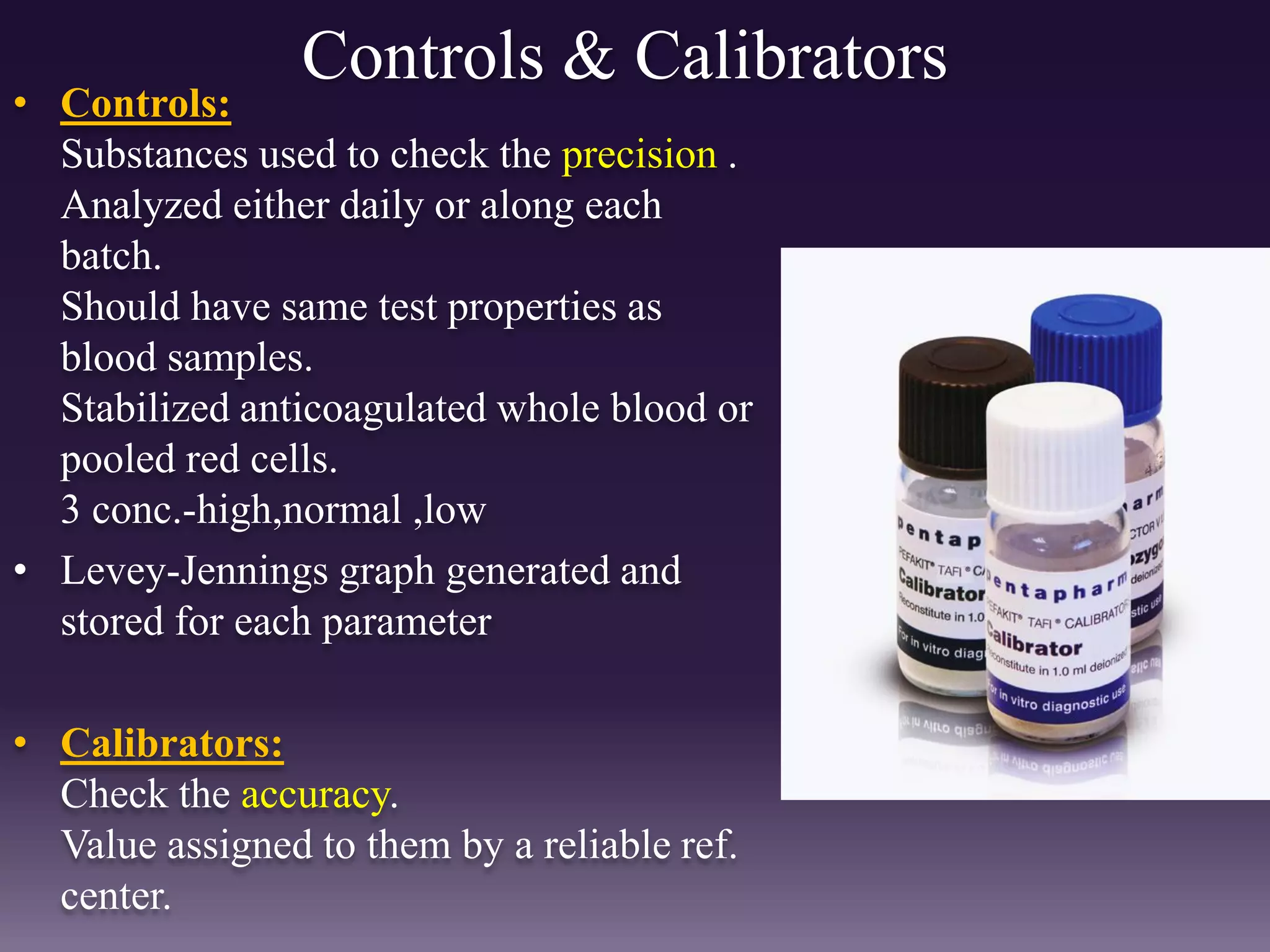 Controls & Calibrators
• Controls:
Substances used to check the precision .
Analyzed either daily or along each
batch.
Should have same test properties as
blood samples.
Stabilized anticoagulated whole blood or
pooled red cells.
3 conc.-high,normal ,low
• Levey-Jennings graph generated and
stored for each parameter
• Calibrators:
Check the accuracy.
Value assigned to them by a reliable ref.
center.
 