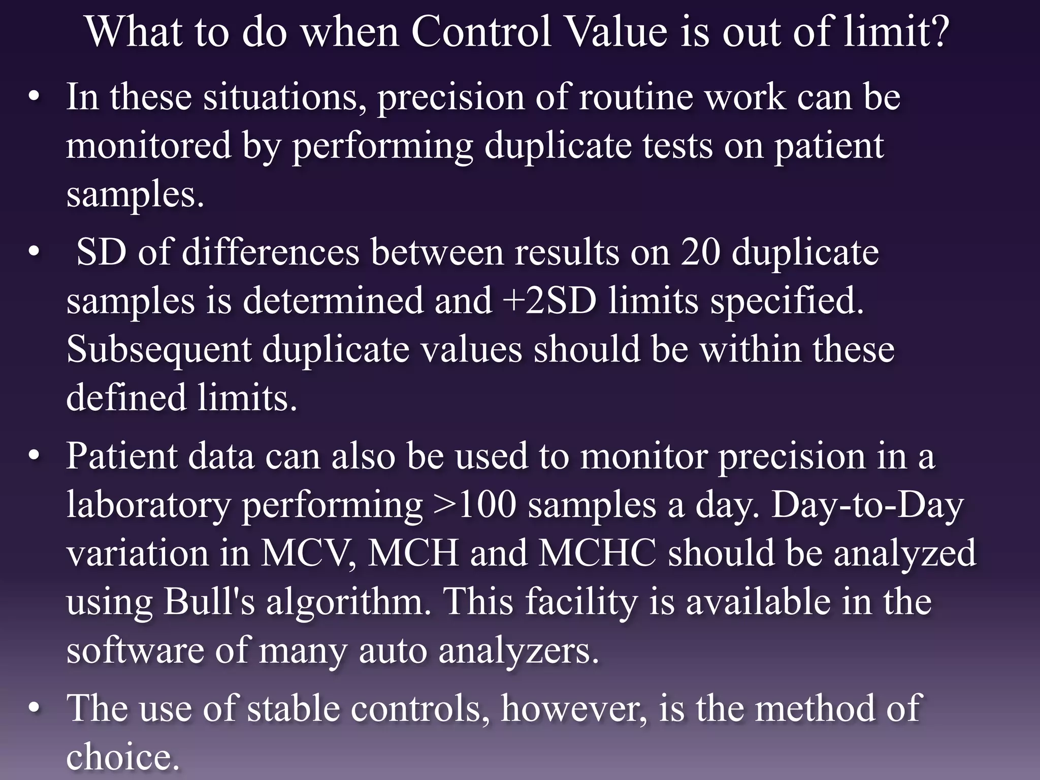 What to do when Control Value is out of limit?
• In these situations, precision of routine work can be
monitored by performing duplicate tests on patient
samples.
• SD of differences between results on 20 duplicate
samples is determined and +2SD limits specified.
Subsequent duplicate values should be within these
defined limits.
• Patient data can also be used to monitor precision in a
laboratory performing >100 samples a day. Day-to-Day
variation in MCV, MCH and MCHC should be analyzed
using Bull's algorithm. This facility is available in the
software of many auto analyzers.
• The use of stable controls, however, is the method of
choice.
 