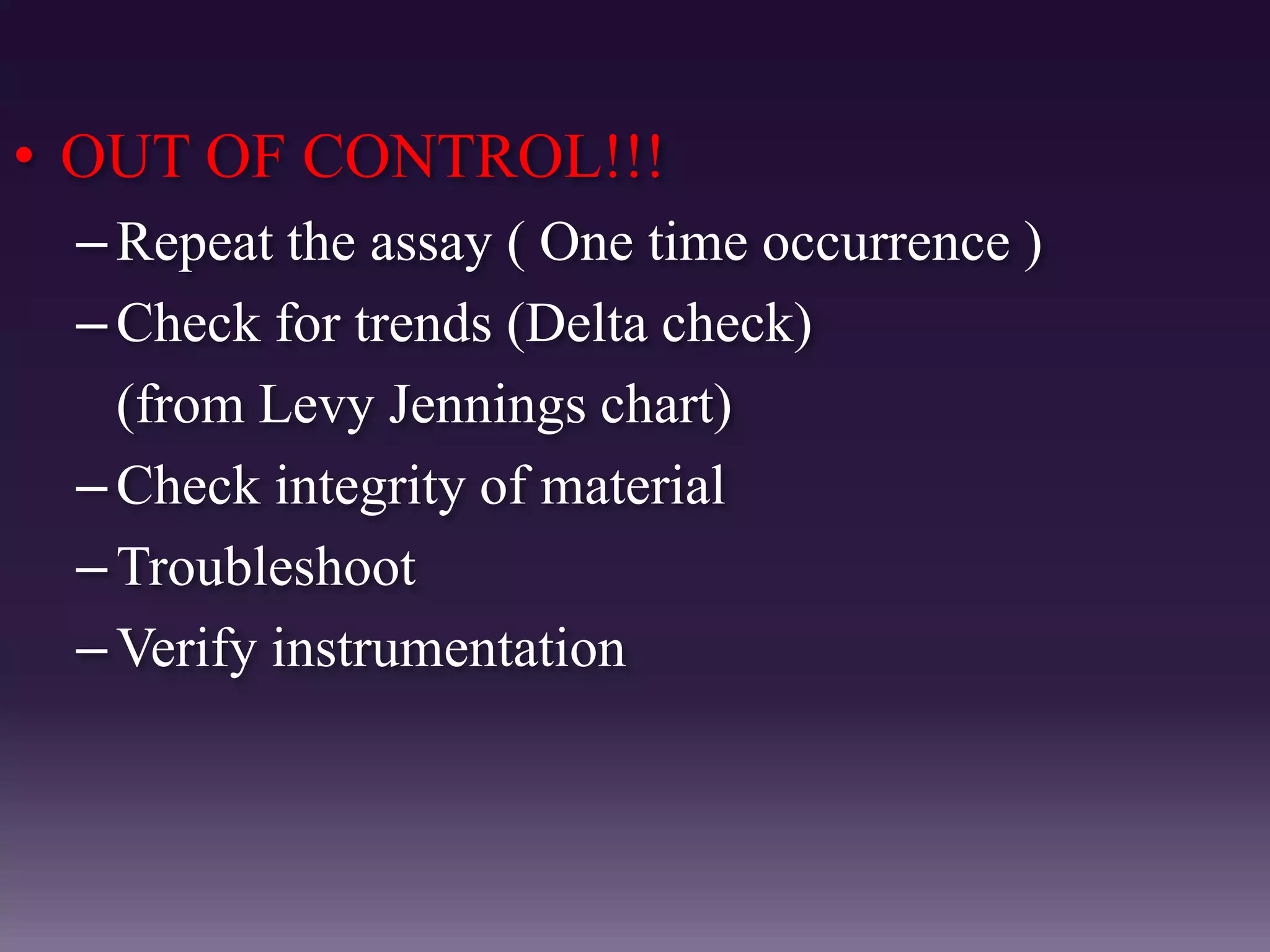 • OUT OF CONTROL!!!
–Repeat the assay ( One time occurrence )
–Check for trends (Delta check)
(from Levy Jennings chart)
–Check integrity of material
–Troubleshoot
–Verify instrumentation
 