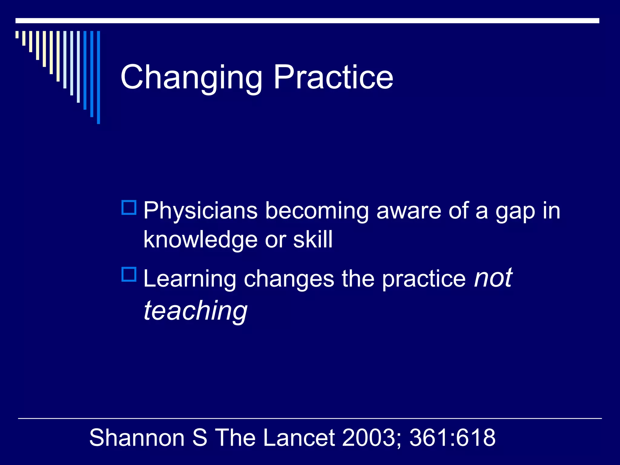 Changing Practice
 Physicians becoming aware of a gap in
knowledge or skill
 Learning changes the practice not
teaching
Shannon S The Lancet 2003; 361:618
 