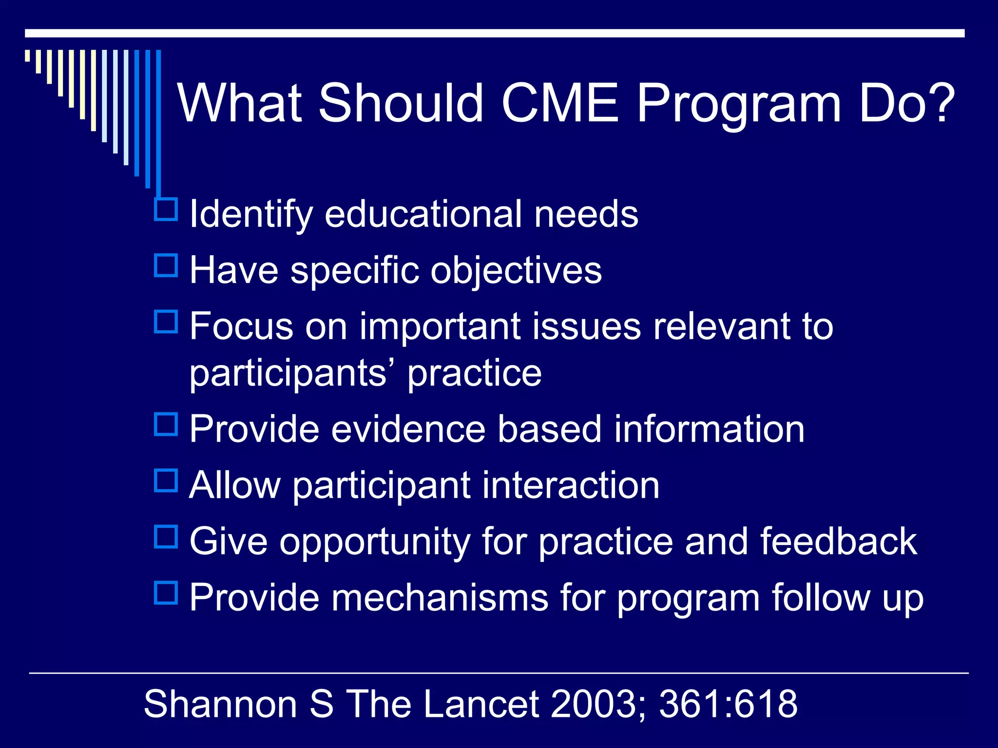 What Should CME Program Do?
 Identify educational needs
 Have specific objectives
 Focus on important issues relevant to
participants’ practice
 Provide evidence based information
 Allow participant interaction
 Give opportunity for practice and feedback
 Provide mechanisms for program follow up
Shannon S The Lancet 2003; 361:618
 