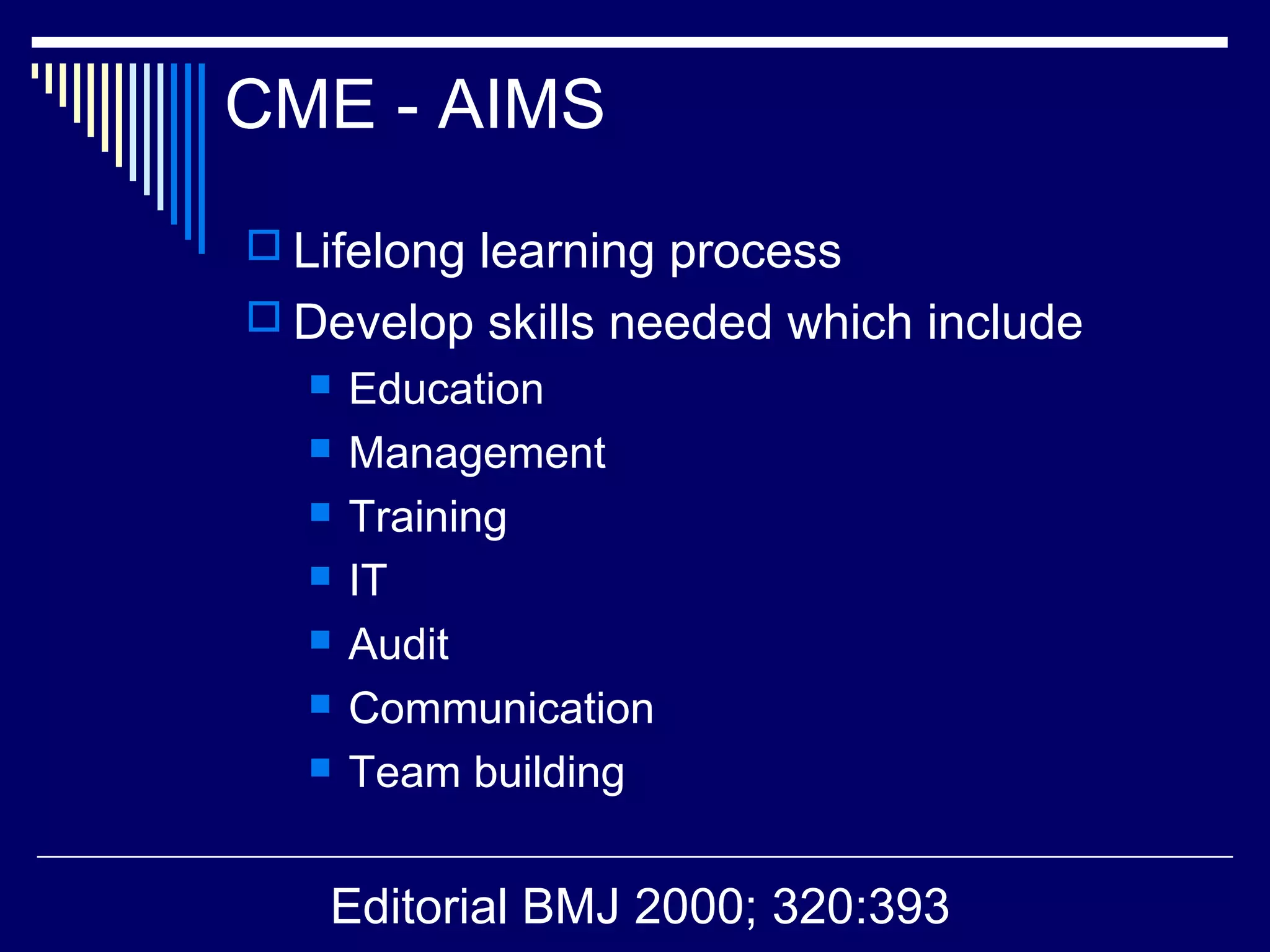CME - AIMS
 Lifelong learning process
 Develop skills needed which include
 Education
 Management
 Training
 IT
 Audit
 Communication
 Team building
Editorial BMJ 2000; 320:393
 