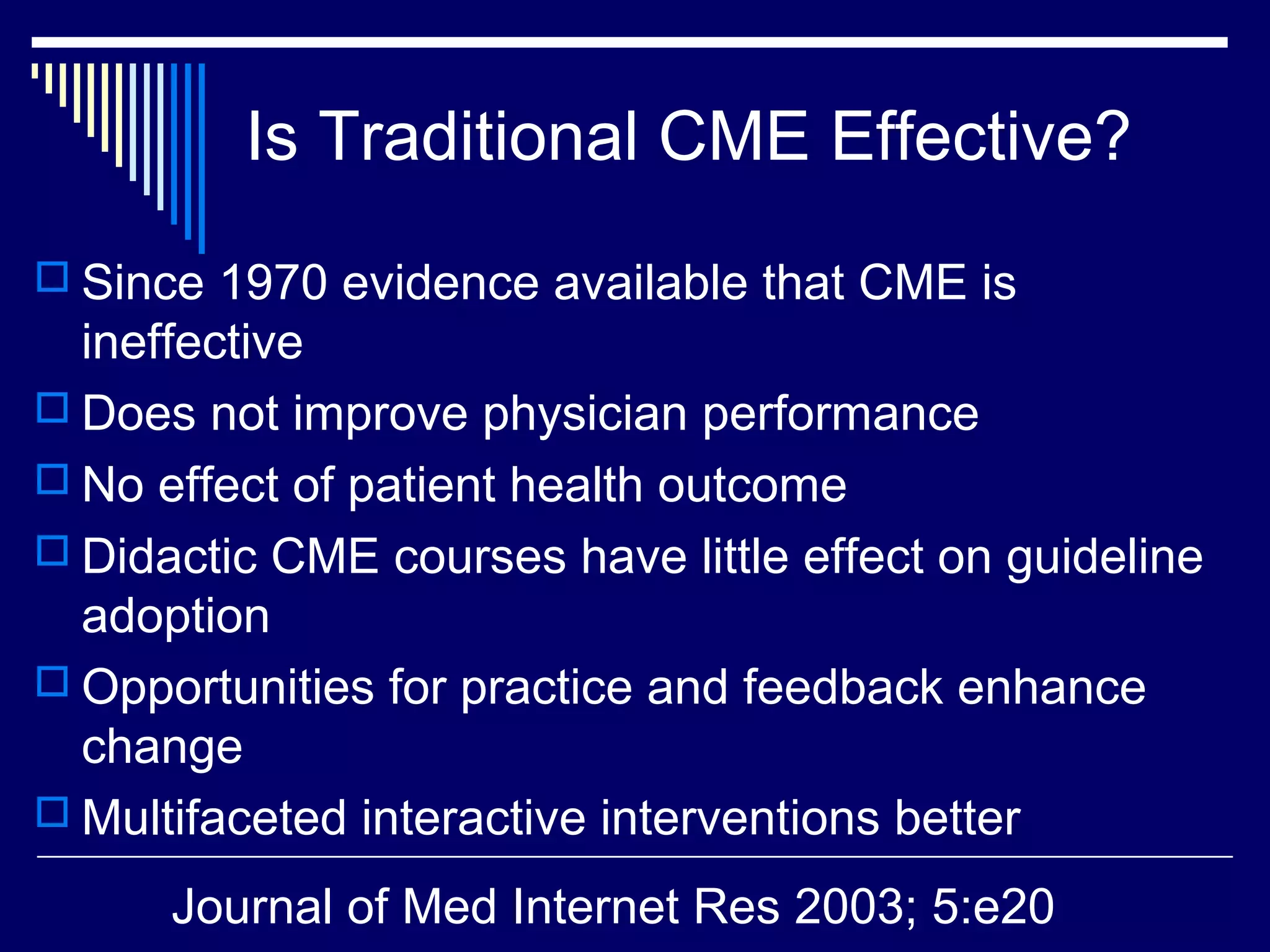 Is Traditional CME Effective?
 Since 1970 evidence available that CME is
ineffective
 Does not improve physician performance
 No effect of patient health outcome
 Didactic CME courses have little effect on guideline
adoption
 Opportunities for practice and feedback enhance
change
 Multifaceted interactive interventions better
Journal of Med Internet Res 2003; 5:e20
 