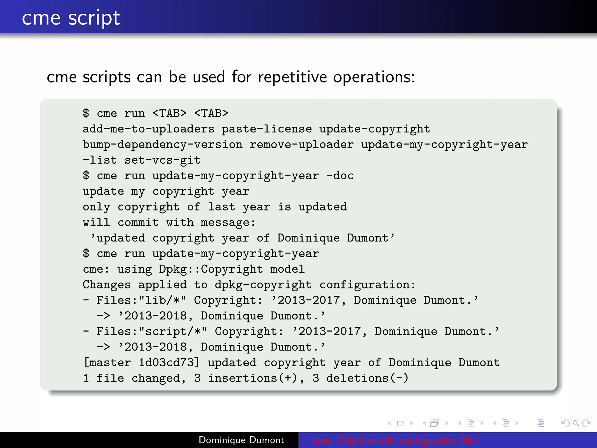 cme script
cme scripts can be used for repetitive operations:
$ cme run <TAB> <TAB>
add-me-to-uploaders paste-license update-copyright
bump-dependency-version remove-uploader update-my-copyright-year
-list set-vcs-git
$ cme run update-my-copyright-year -doc
update my copyright year
only copyright of last year is updated
will commit with message:
’updated copyright year of Dominique Dumont’
$ cme run update-my-copyright-year
cme: using Dpkg::Copyright model
Changes applied to dpkg-copyright configuration:
- Files:"lib/*" Copyright: ’2013-2017, Dominique Dumont.’
-> ’2013-2018, Dominique Dumont.’
- Files:"script/*" Copyright: ’2013-2017, Dominique Dumont.’
-> ’2013-2018, Dominique Dumont.’
[master 1d03cd73] updated copyright year of Dominique Dumont
1 file changed, 3 insertions(+), 3 deletions(-)
Dominique Dumont cme: Check or edit conﬁguration ﬁles
 