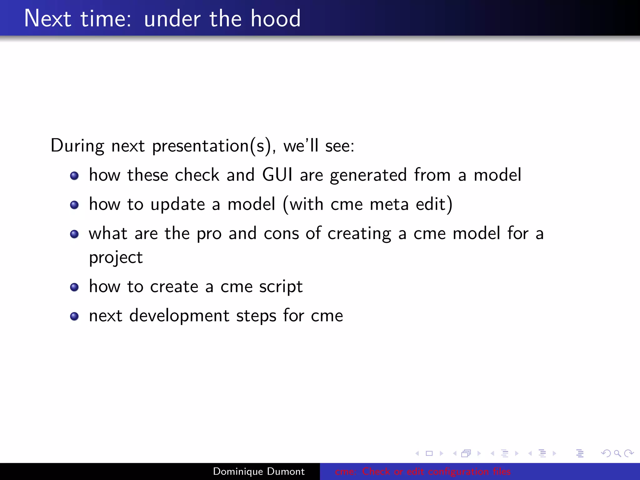 Next time: under the hood
During next presentation(s), we’ll see:
how these check and GUI are generated from a model
how to update a model (with cme meta edit)
what are the pro and cons of creating a cme model for a
project
how to create a cme script
next development steps for cme
Dominique Dumont cme: Check or edit conﬁguration ﬁles
 