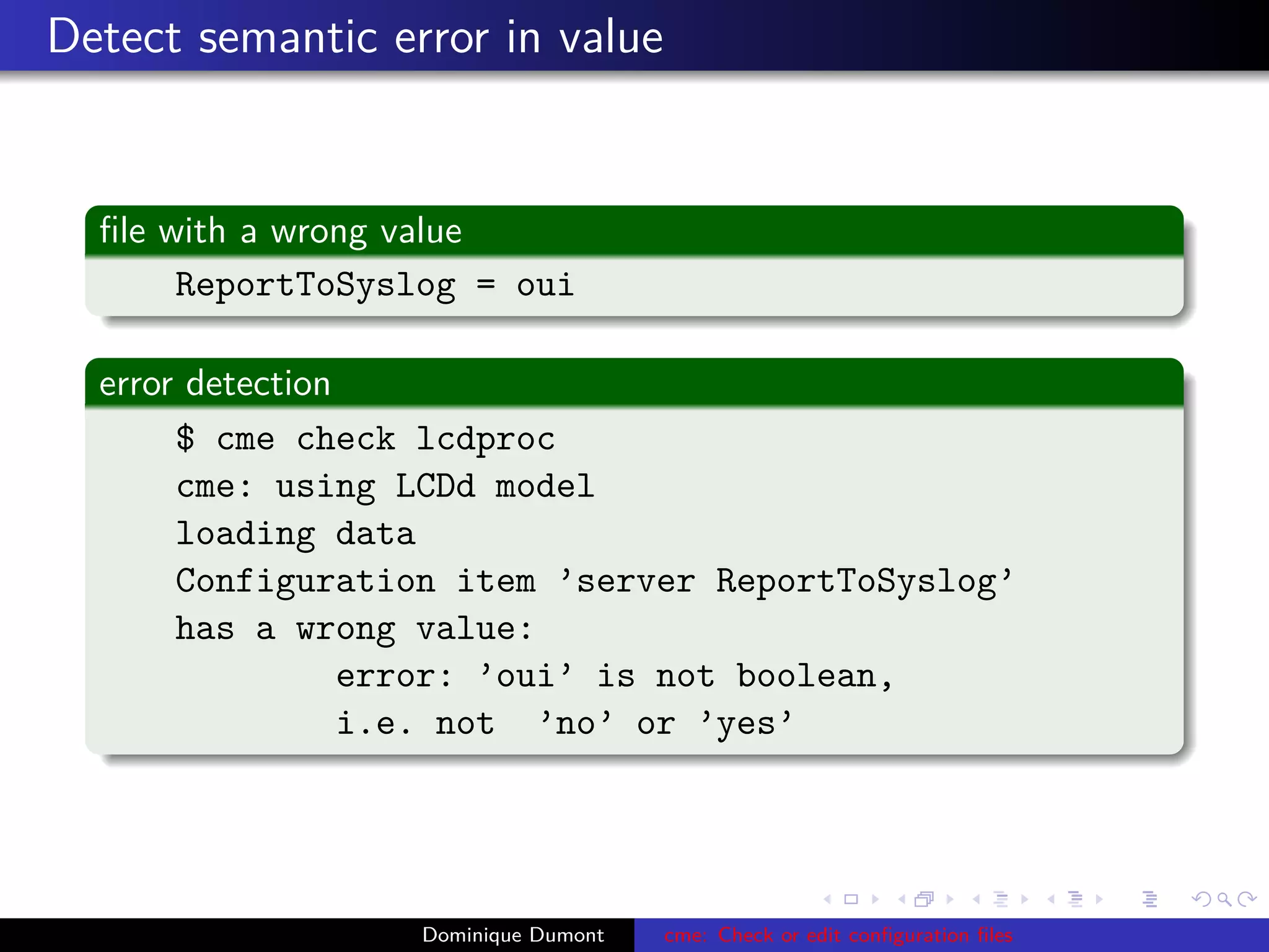 Detect semantic error in value
ﬁle with a wrong value
ReportToSyslog = oui
error detection
$ cme check lcdproc
cme: using LCDd model
loading data
Configuration item ’server ReportToSyslog’
has a wrong value:
error: ’oui’ is not boolean,
i.e. not ’no’ or ’yes’
Dominique Dumont cme: Check or edit conﬁguration ﬁles
 