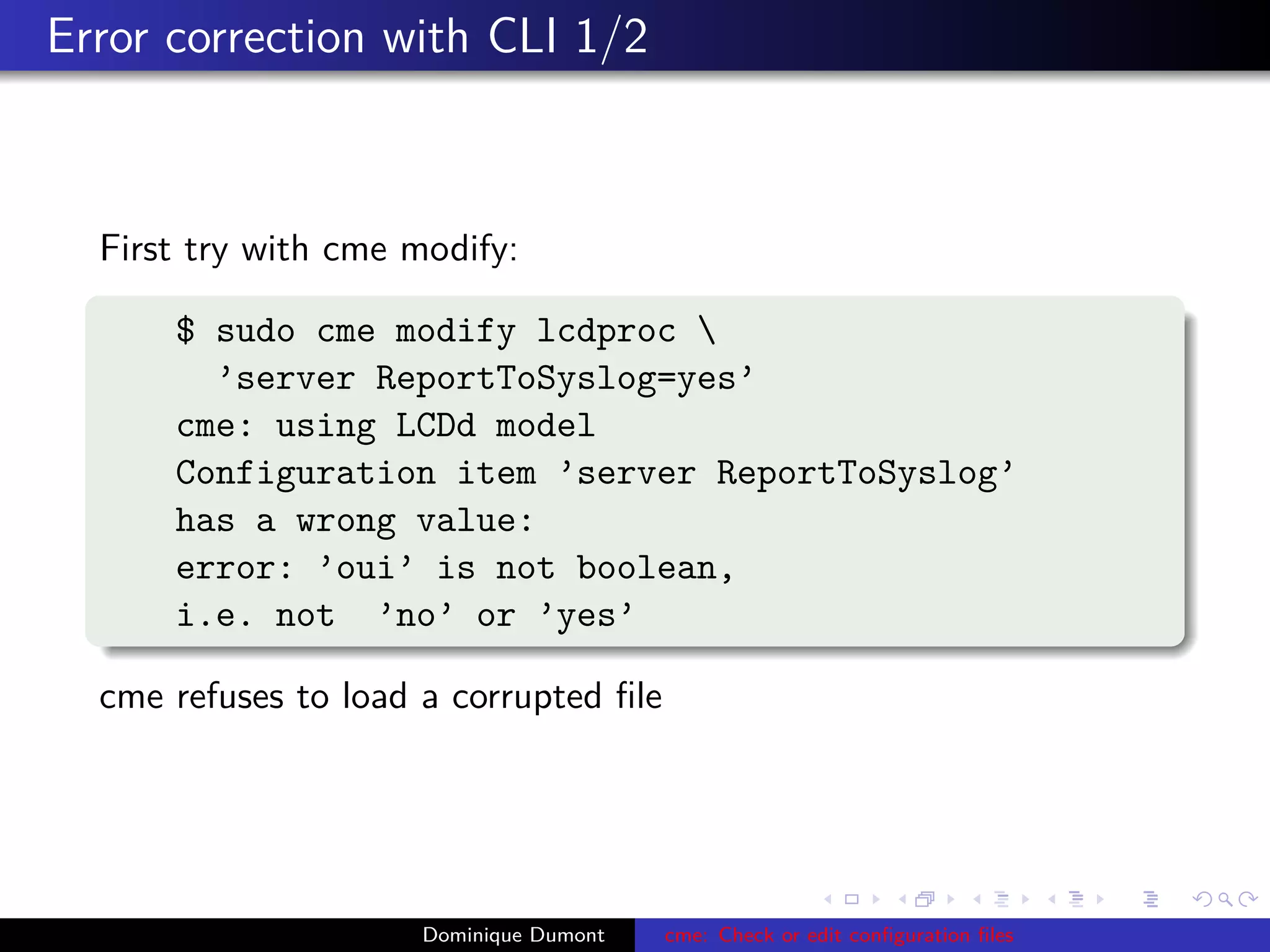 Error correction with CLI 1/2
First try with cme modify:
$ sudo cme modify lcdproc 
’server ReportToSyslog=yes’
cme: using LCDd model
Configuration item ’server ReportToSyslog’
has a wrong value:
error: ’oui’ is not boolean,
i.e. not ’no’ or ’yes’
cme refuses to load a corrupted ﬁle
Dominique Dumont cme: Check or edit conﬁguration ﬁles
 