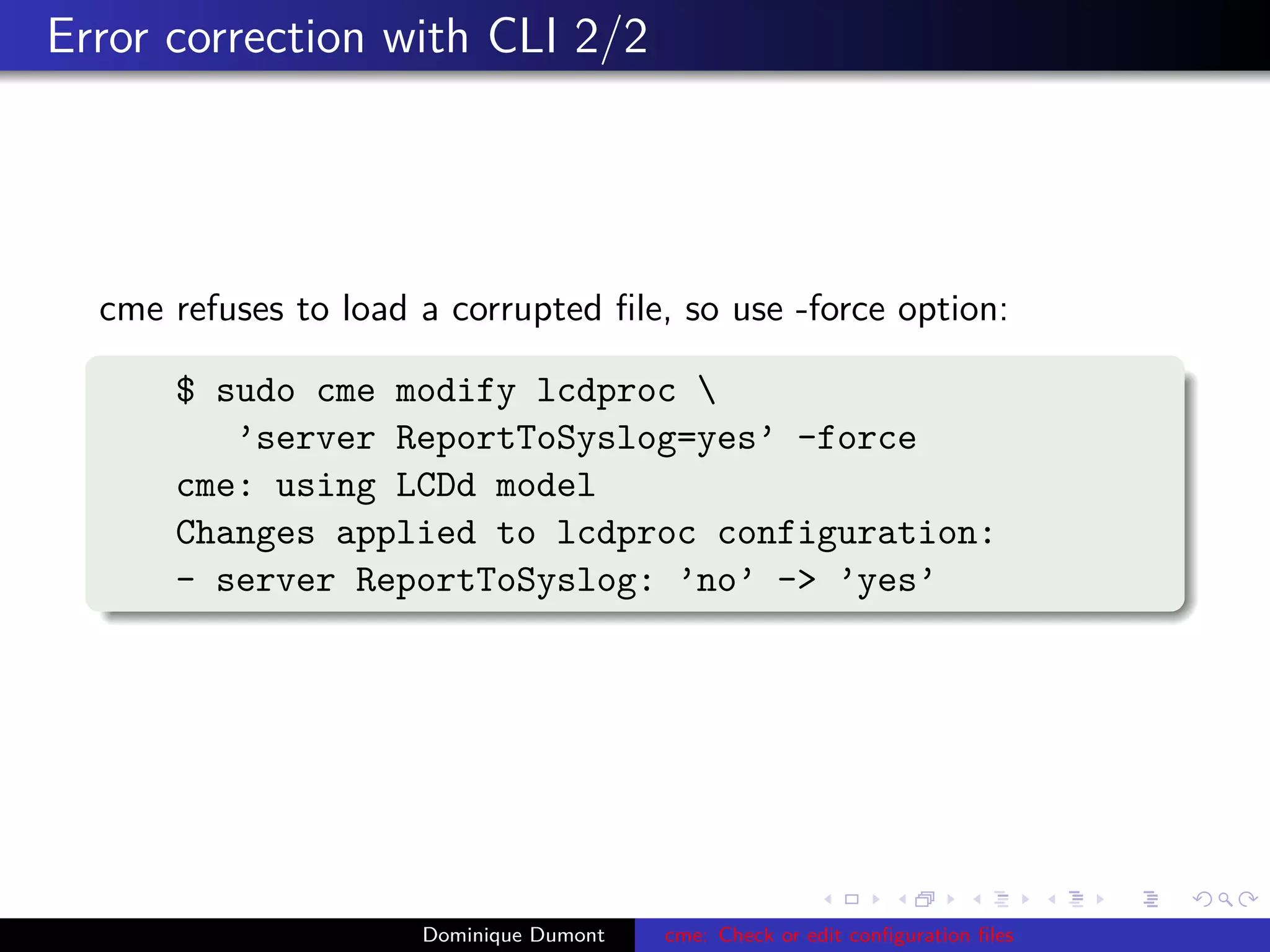 Error correction with CLI 2/2
cme refuses to load a corrupted ﬁle, so use -force option:
$ sudo cme modify lcdproc 
’server ReportToSyslog=yes’ -force
cme: using LCDd model
Changes applied to lcdproc configuration:
- server ReportToSyslog: ’no’ -> ’yes’
Dominique Dumont cme: Check or edit conﬁguration ﬁles
 