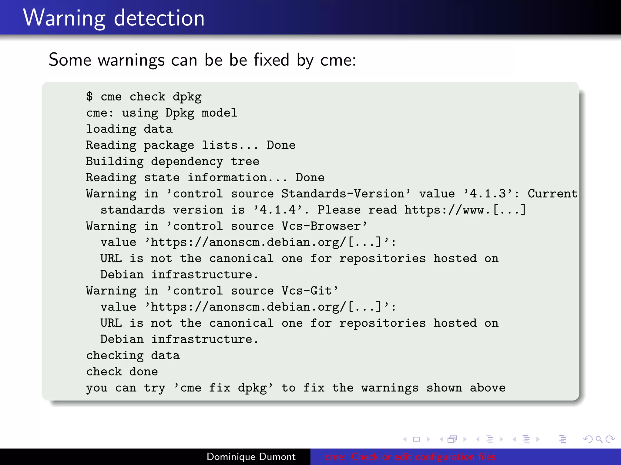 Warning detection
Some warnings can be be ﬁxed by cme:
$ cme check dpkg
cme: using Dpkg model
loading data
Reading package lists... Done
Building dependency tree
Reading state information... Done
Warning in ’control source Standards-Version’ value ’4.1.3’: Current
standards version is ’4.1.4’. Please read https://www.[...]
Warning in ’control source Vcs-Browser’
value ’https://anonscm.debian.org/[...]’:
URL is not the canonical one for repositories hosted on
Debian infrastructure.
Warning in ’control source Vcs-Git’
value ’https://anonscm.debian.org/[...]’:
URL is not the canonical one for repositories hosted on
Debian infrastructure.
checking data
check done
you can try ’cme fix dpkg’ to fix the warnings shown above
Dominique Dumont cme: Check or edit conﬁguration ﬁles
 