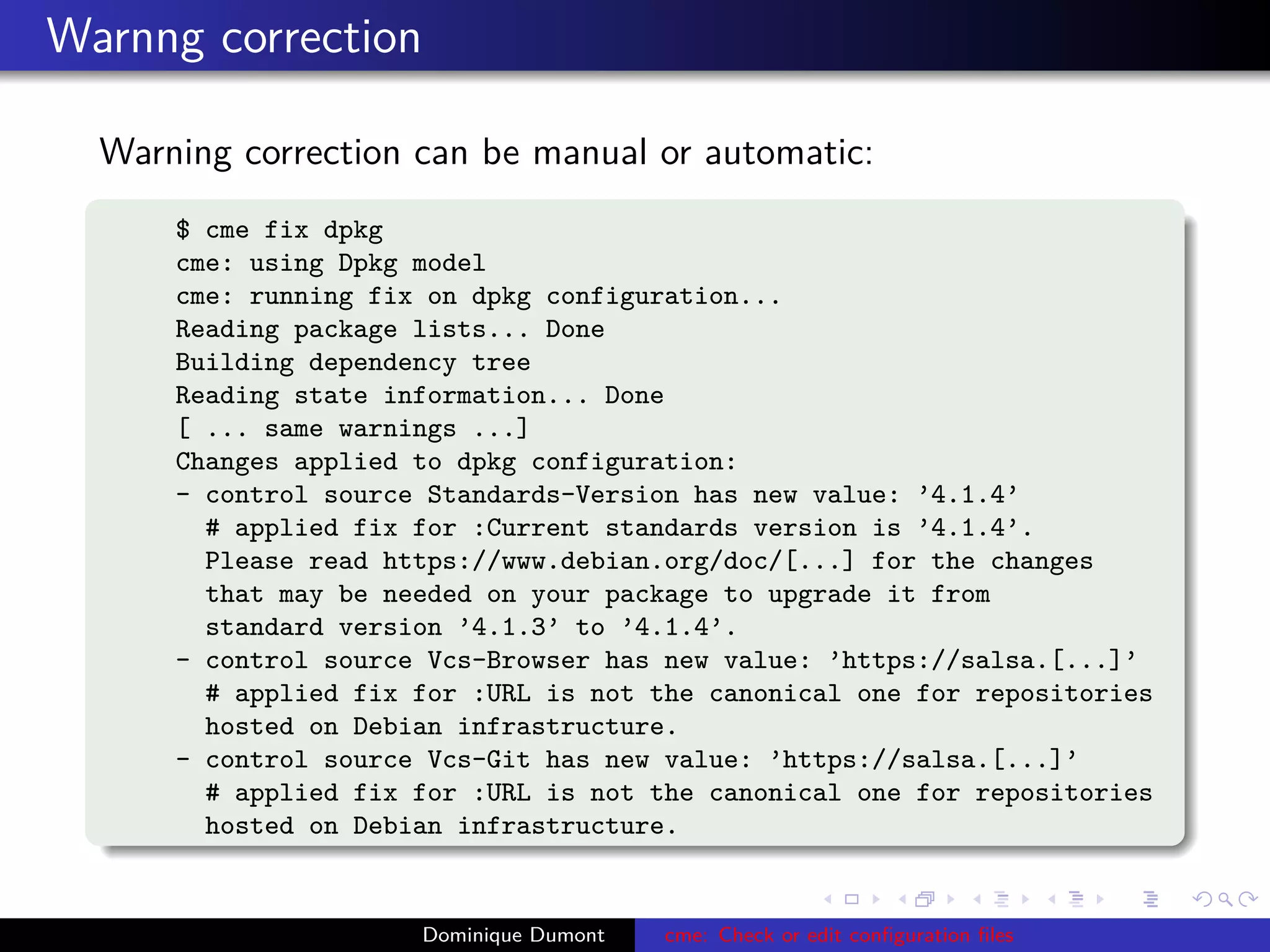 Warnng correction
Warning correction can be manual or automatic:
$ cme fix dpkg
cme: using Dpkg model
cme: running fix on dpkg configuration...
Reading package lists... Done
Building dependency tree
Reading state information... Done
[ ... same warnings ...]
Changes applied to dpkg configuration:
- control source Standards-Version has new value: ’4.1.4’
# applied fix for :Current standards version is ’4.1.4’.
Please read https://www.debian.org/doc/[...] for the changes
that may be needed on your package to upgrade it from
standard version ’4.1.3’ to ’4.1.4’.
- control source Vcs-Browser has new value: ’https://salsa.[...]’
# applied fix for :URL is not the canonical one for repositories
hosted on Debian infrastructure.
- control source Vcs-Git has new value: ’https://salsa.[...]’
# applied fix for :URL is not the canonical one for repositories
hosted on Debian infrastructure.
Dominique Dumont cme: Check or edit conﬁguration ﬁles
 