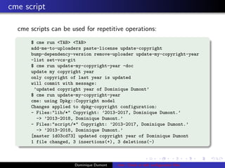 cme script
cme scripts can be used for repetitive operations:
$ cme run <TAB> <TAB>
add-me-to-uploaders paste-license update-copyright
bump-dependency-version remove-uploader update-my-copyright-year
-list set-vcs-git
$ cme run update-my-copyright-year -doc
update my copyright year
only copyright of last year is updated
will commit with message:
’updated copyright year of Dominique Dumont’
$ cme run update-my-copyright-year
cme: using Dpkg::Copyright model
Changes applied to dpkg-copyright configuration:
- Files:"lib/*" Copyright: ’2013-2017, Dominique Dumont.’
-> ’2013-2018, Dominique Dumont.’
- Files:"script/*" Copyright: ’2013-2017, Dominique Dumont.’
-> ’2013-2018, Dominique Dumont.’
[master 1d03cd73] updated copyright year of Dominique Dumont
1 file changed, 3 insertions(+), 3 deletions(-)
Dominique Dumont cme: Check or edit conﬁguration ﬁles
 
