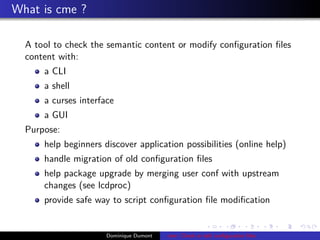What is cme ?
A tool to check the semantic content or modify conﬁguration ﬁles
content with:
a CLI
a shell
a curses interface
a GUI
Purpose:
help beginners discover application possibilities (online help)
handle migration of old conﬁguration ﬁles
help package upgrade by merging user conf with upstream
changes (see lcdproc)
provide safe way to script conﬁguration ﬁle modiﬁcation
Dominique Dumont cme: Check or edit conﬁguration ﬁles
 