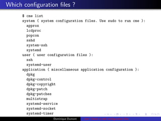Which conﬁguration ﬁles ?
$ cme list
system ( system configuration files. Use sudo to run cme ):
approx
lcdproc
popcon
sshd
system-ssh
systemd
user ( user configuration files ):
ssh
systemd-user
application ( miscellaneous application configuration ):
dpkg
dpkg-control
dpkg-copyright
dpkg-patch
dpkg-patches
multistrap
systemd-service
systemd-socket
systemd-timer
Dominique Dumont cme: Check or edit conﬁguration ﬁles
 